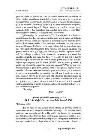 www.elaleph.com 
Bram Stoker donde los libros son gratis 
grandes olmos de la catedral, con sus fuertes troncos erectos contra las 
viejas piedras amarillas de la catedral, y puedo escuchar a las cornejas ar-riba 
graznando y cotorreando, chismorreando a la manera de las cornejas... 
y de los humanos. Estoy muy ocupada, y no necesito decírtelo, arreglando 
cosas y haciendo trabajos del hogar. Jonathan y el señor Hawkins pasan 
ocupados todo el día; pues ahora que Jonathan es su socio, el señor Haw-kins 
quiere que sepa todo lo concerniente a sus clientes. 
"¿Cómo sigue tu querida madre? Yo desearía poder ir a la ciudad 
durante uno o dos días para verte, querida, pero no me atrevo a ir todavía, 
con tanto trabajo sobre mis espaldas; y Jonathan todavía necesita que lo 
cuiden. Está comenzando a cubrir con carne sus huesos otra vez, pero es-taba 
terriblemente debilitado por la larga enfermedad; incluso ahora algu-nas 
veces despierta sobresaltado de su sueño de una manera repentina, y se 
pone a temblar hasta que logro, con mimos, que recobre su placidez habit-ual. 
Sin embargo, gracias a Dios estas ocasiones son cada vez menos fre-cuentes 
a medida que pasan los días, y yo confío en que con el tiempo 
terminarán por desaparecer del todo. Y ahora que te he dado mis noticias, 
déjame que pregunte por las tuyas. ¿Cuándo vas a casarte, y dónde, y 
quién va a efectuar la ceremonia, y qué vas a ponerte? ¿Va a ser una cere-monia 
pública, o privada? Cuéntame todo lo que puedas acerca de ello, 
querida; cuéntame todo acerca de todo, pues no hay nada que te interese a 
ti que no me sea querido a mí. Jonathan me pide que te envíe sus 'respetu-osos 
saludos', pero yo no creo que eso esté a la altura del socio juvenil de 
la importante firma Hawkins & Harker; y así como tú me quieres a mí, y él 
me quiere a mí, y yo te quiero a ti con todos los modos y tiempos del 
verbo, simplemente te envío su 'cariño'. Adiós, mi queridísima Lucy, y to-das 
153 Espacio Disponible 
las bendiciones para ti. 
"Tu amiga, 
MINA HARKER" 
Informe de Patrick Hennessey, M.D.: 
M.R.C.S.L.K.Q.C.P.I., etc., para John Seward. M.D. 
"Estimado señor: 
"En obsequio de sus deseos envío adjunto un informe sobre las 
condiciones de todo lo que ha quedado a mi cargo... En relación con el 
paciente, hay algo más que decir. Ha tenido otro intento de escapatoria, 
que hubiera podido tener un final terrible, pero que, como sucedió, afor-tunadamente, 
no llegó al desenlace trágico que se esperaba. Esta tarde, un 
carruaje con dos hombres llegó a la casa vacía cuyos terrenos colindan con 
 