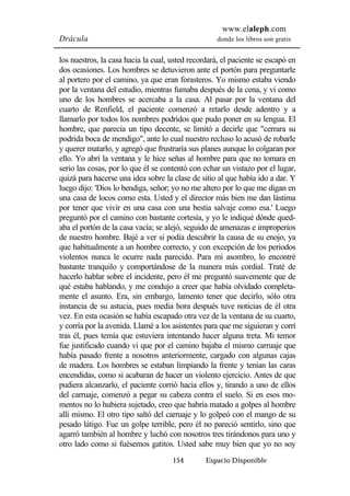 www.elaleph.com 
Drácula donde los libros son gratis 
los nuestros, la casa hacia la cual, usted recordará, el paciente se escapó en 
dos ocasiones. Los hombres se detuvieron ante el portón para preguntarle 
al portero por el camino, ya que eran forasteros. Yo mismo estaba viendo 
por la ventana del estudio, mientras fumaba después de la cena, y vi como 
uno de los hombres se acercaba a la casa. Al pasar por la ventana del 
cuarto de Renfield, el paciente comenzó a retarlo desde adentro y a 
llamarlo por todos los nombres podridos que pudo poner en su lengua. El 
hombre, que parecía un tipo decente, se limitó a decirle que "cerrara su 
podrida boca de mendigo", ante lo cual nuestro recluso lo acusó de robarle 
y querer matarlo, y agregó que frustraría sus planes aunque lo colgaran por 
ello. Yo abrí la ventana y le hice señas al hombre para que no tomara en 
serio las cosas, por lo que él se contentó con echar un vistazo por el lugar, 
quizá para hacerse una idea sobre la clase de sitio al que había ido a dar. Y 
luego dijo: 'Dios lo bendiga, señor; yo no me altero por lo que me digan en 
una casa de locos como esta. Usted y el director más bien me dan lástima 
por tener que vivir en una casa con una bestia salvaje como esa.' Luego 
preguntó por el camino con bastante cortesía, y yo le indiqué dónde qued-aba 
el portón de la casa vacía; se alejó, seguido de amenazas e improperios 
de nuestro hombre. Bajé a ver si podía descubrir la causa de su enojo, ya 
que habitualmente a un hombre correcto, y con excepción de los periodos 
violentos nunca le ocurre nada parecido. Para mi asombro, lo encontré 
bastante tranquilo y comportándose de la manera más cordial. Traté de 
hacerlo hablar sobre el incidente, pero él me preguntó suavemente que de 
qué estaba hablando, y me condujo a creer que había olvidado completa-mente 
el asunto. Era, sin embargo, lamento tener que decirlo, sólo otra 
instancia de su astucia, pues media hora después tuve noticias de él otra 
vez. En esta ocasión se había escapado otra vez de la ventana de su cuarto, 
y corría por la avenida. Llamé a los asistentes para que me siguieran y corrí 
tras él, pues temía que estuviera intentando hacer alguna treta. Mi temor 
fue justificado cuando vi que por el camino bajaba el mismo carruaje que 
había pasado frente a nosotros anteriormente, cargado con algunas cajas 
de madera. Los hombres se estaban limpiando la frente y tenían las caras 
encendidas, como si acabaran de hacer un violento ejercicio. Antes de que 
pudiera alcanzarlo, el paciente corrió hacia ellos y, tirando a uno de ellos 
del carruaje, comenzó a pegar su cabeza contra el suelo. Si en esos mo-mentos 
no lo hubiera sujetado, creo que habría matado a golpes al hombre 
allí mismo. El otro tipo saltó del carruaje y lo golpeó con el mango de su 
pesado látigo. Fue un golpe terrible, pero él no pareció sentirlo, sino que 
agarró también al hombre y luchó con nosotros tres tirándonos para uno y 
otro lado como si fuésemos gatitos. Usted sabe muy bien que yo no soy 
154 Espacio Disponible 
 