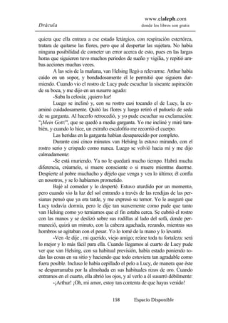 www.elaleph.com 
Drácula donde los libros son gratis 
quiera que ella entrara a ese estado letárgico, con respiración estertórea, 
tratara de quitarse las flores, pero que al despertar las sujetara. No había 
ninguna posibilidad de cometer un error acerca de esto, pues en las largas 
horas que siguieron tuvo muchos períodos de sueño y vigilia, y repitió am-bas 
158 Espacio Disponible 
acciones muchas veces. 
A las seis de la mañana, van Helsing llegó a relevarme. Arthur había 
caído en un sopor, y bondadosamente él le permitió que siguiera dur-miendo. 
Cuando vio el rostro de Lucy pude escuchar la siseante aspiración 
de su boca, y me dijo en un susurro agudo: 
-Suba la celosía; ¡quiero luz! 
Luego se inclinó y, con su rostro casi tocando el de Lucy, la ex-aminó 
cuidadosamente. Quitó las flores y luego retiró el pañuelo de seda 
de su garganta. Al hacerlo retrocedió, y yo pude escuchar su exclamación: 
"¡Mein Gott!", que se quedó a media garganta. Yo me incliné y miré tam-bién, 
y cuando lo hice, un extraño escalofrío me recorrió el cuerpo. 
Las heridas en la garganta habían desaparecido por completo. 
Durante casi cinco minutos van Helsing la estuvo mirando, con el 
rostro serio y crispado como nunca. Luego se volvió hacia mí y me dijo 
calmadamente: 
-Se está muriendo. Ya no le quedará mucho tiempo. Habrá mucha 
diferencia, créamelo, si muere consciente o si muere mientras duerme. 
Despierte al pobre muchacho y déjelo que venga y vea lo último; él confía 
en nosotros, y se lo habíamos prometido. 
Bajé al comedor y lo desperté. Estuvo aturdido por un momento, 
pero cuando vio la luz del sol entrando a través de las rendijas de las per-sianas 
pensó que ya era tarde, y me expresó su temor. Yo le aseguré que 
Lucy todavía dormía, pero le dije tan suavemente como pude que tanto 
van Helsing como yo temíamos que el fin estaba cerca. Se cubrió el rostro 
con las manos y se deslizó sobre sus rodillas al lado del sofá, donde per-maneció, 
quizá un minuto, con la cabeza agachada, rezando, mientras sus 
hombros se agitaban con el pesar. Yo lo tomé de la mano y lo levanté. 
-Ven -le dije , mi querido, viejo amigo; reúne toda tu fortaleza: será 
lo mejor y lo más fácil para ella. Cuando llegamos al cuarto de Lucy pude 
ver que van Helsing, con su habitual previsión, había estado poniendo to-das 
las cosas en su sitio y haciendo que todo estuviera tan agradable como 
fuera posible. Incluso le había cepillado el pelo a Lucy, de manera que éste 
se desparramaba por la almohada en sus habituales rizos de oro. Cuando 
entramos en el cuarto, ella abrió los ojos, y al verlo a él susurró débilmente: 
-¡Arthur! ¡Oh, mi amor, estoy tan contenta de que hayas venido! 
 