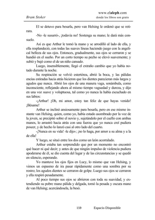 www.elaleph.com 
Bram Stoker donde los libros son gratis 
El se detuvo para besarla, pero van Helsing le ordenó que se reti-rara. 
-No -le susurró-, ¡todavía no! Sostenga su mano; le dará más con-suelo. 
Así es que Arthur le tomó la mano y se arrodilló al lado de ella, y 
ella resplandeció, con todas las suaves líneas haciendo juego con la angeli-cal 
belleza de sus ojos. Entonces, gradualmente, sus ojos se cerraron y se 
hundió en el sueño. Por un corto tiempo su pecho se elevó suavemente; y 
subió y bajó como el de un niño cansado. 
Luego, insensiblemente, llegó el extraño cambio que yo había no-tado 
durante la noche. 
Su respiración se volvió estertórea, abrió la boca, y las pálidas 
encías estiradas hacia atrás hicieron que los dientes parecieran más largos y 
agudos que nunca. Abrió los ojos de una manera vaga, sonámbula, como 
inconsciente, reflejando ahora al mismo tiempo vaguedad y dureza, y dijo 
en una voz suave y voluptuosa, tal como yo nunca la había escuchado en 
sus labios: 
-¡Arthur! ¡Oh, mi amor, estoy tan feliz de que hayas venido! 
159 Espacio Disponible 
¡Bésame! 
Arthur se inclinó ansiosamente para besarla, pero en ese mismo in-stante 
van Helsing, quien, como yo, había estado asombrado por la voz de 
la joven, se precipitó sobre el novio y, sujetándolo por el cuello con ambas 
manos, lo arrastró hacia atrás con una fuerza que yo nunca creí pudiera 
poseer, y de hecho lo lanzó casi al otro lado del cuarto. 
-¡Nunca en su vida! -le dijo-; ¡no lo haga, por amor a su alma y a la 
de ella! 
Y luego, se situó entre los dos como un león acorralado. 
Arthur estaba tan sorprendido que por un momento no encontró 
qué hacer ni qué decir; y antes de que ningún impulso de violencia pudiera 
apoderarse de él, se dio cuenta del lugar y de las circunstancias y se quedó 
en silencio, esperando. 
Yo mantuve los ojos fijos en Lucy, lo mismo que van Helsing, y 
vimos un espasmo de ira pasar rápidamente como una sombra por su 
rostro; los agudos dientes se cerraron de golpe. Luego sus ojos se cerraron 
y ella respiró pesadamente. 
Al poco tiempo sus ojos se abrieron con toda su suavidad, y ex-tendiendo 
su pobre mano pálida y delgada, tomó la pesada y oscura mano 
de van Helsing; acercándosela, la besó. 
 