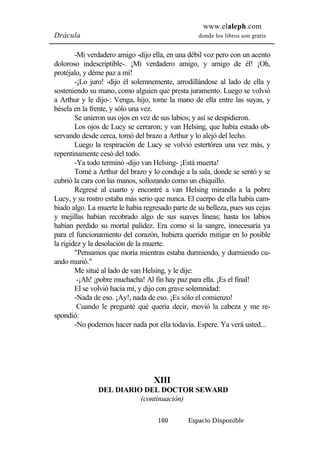www.elaleph.com 
Drácula donde los libros son gratis 
-Mi verdadero amigo -dijo ella, en una débil voz pero con un acento 
doloroso indescriptible-. ¡Mi verdadero amigo, y amigo de él! ¡Oh, 
protéjalo, y déme paz a mí! 
-¡Lo juro! -dijo él solemnemente, arrodillándose al lado de ella y 
sosteniendo su mano, como alguien que presta juramento. Luego se volvió 
a Arthur y le dijo-: Venga, hijo, tome la mano de ella entre las suyas, y 
bésela en la frente, y sólo una vez. 
Se unieron sus ojos en vez de sus labios; y así se despidieron. 
Los ojos de Lucy se cerraron; y van Helsing, que había estado ob-servando 
desde cerca, tomó del brazo a Arthur y lo alejó del lecho. 
Luego la respiración de Lucy se volvió estertórea una vez más, y 
160 Espacio Disponible 
repentinamente cesó del todo. 
-Ya todo terminó -dijo van Helsing- ¡Está muerta! 
Tomé a Arthur del brazo y lo conduje a la sala, donde se sentó y se 
cubrió la cara con las manos, sollozando como un chiquillo. 
Regresé al cuarto y encontré a van Helsing mirando a la pobre 
Lucy, y su rostro estaba más serio que nunca. El cuerpo de ella había cam-biado 
algo. La muerte le había regresado parte de su belleza, pues sus cejas 
y mejillas habían recobrado algo de sus suaves líneas; hasta los labios 
habían perdido su mortal palidez. Era como si la sangre, innecesaria ya 
para el funcionamiento del corazón, hubiera querido mitigar en lo posible 
la rigidez y la desolación de la muerte. 
"Pensamos que moría mientras estaba durmiendo, y durmiendo cu-ando 
murió." 
Me situé al lado de van Helsing, y le dije: 
-¡Ah! ¡pobre muchacha! Al fin hay paz para ella. ¡Es el final! 
El se volvió hacia mí, y dijo con grave solemnidad: 
-Nada de eso. ¡Ay!, nada de eso. ¡Es sólo el comienzo! 
Cuando le pregunté qué quería decir, movió la cabeza y me re-spondió: 
-No podemos hacer nada por ella todavía. Espere. Ya verá usted... 
XIII 
DEL DIARIO DEL DOCTOR SEWARD 
(continuación) 
 