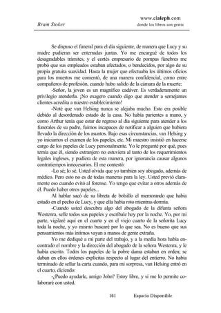 www.elaleph.com 
Bram Stoker donde los libros son gratis 
Se dispuso el funeral para el día siguiente, de manera que Lucy y su 
madre pudieran ser enterradas juntas. Yo me encargué de todos los 
desagradables trámites, y el cortés empresario de pompas fúnebres me 
probó que sus empleados estaban afectados, o bendecidos, por algo de su 
propia gratuita suavidad. Hasta la mujer que efectuaba los últimos oficios 
para los muertos me comentó, de una manera confidencial, como entre 
compañeros de profesión, cuando hubo salido de la cámara de la muerte: 
-Señor, la joven es un magnífico cadáver. Es verdaderamente un 
privilegio atenderla. ¡No exagero cuando digo que atender a semejantes 
clientes acredita a nuestro establecimiento! 
-Noté que van Helsing nunca se alejaba mucho. Esto era posible 
debido al desordenado estado de la casa. No había parientes a mano, y 
como Arthur tenía que estar de regreso al día siguiente para atender a los 
funerales de su padre, fuimos incapaces de notificar a alguien que hubiera 
llevado la dirección de los asuntos. Bajo esas circunstancias, van Helsing y 
yo iniciamos el examen de los papeles, etc. Mi maestro insistió en hacerse 
cargo de los papeles de Lucy personalmente. Yo le pregunté por qué, pues 
temía que él, siendo extranjero no estuviera al tanto de los requerimientos 
legales ingleses, y pudiera de esta manera, por ignorancia causar algunos 
contratiempos innecesarios. El me contestó: 
-Lo sé; lo sé. Usted olvida que yo también soy abogado, además de 
médico. Pero esto no es de todas maneras para la ley. Usted previó clara-mente 
eso cuando evitó al forense. Yo tengo que evitar a otros además de 
161 Espacio Disponible 
él. Puede haber otros papeles... 
Al hablar sacó de su libreta de bolsillo el memorando que había 
estado en el pecho de Lucy, y que ella había roto mientras dormía. 
-Cuando usted descubra algo del abogado de la difunta señora 
Westenra, selle todos sus papeles y escríbale hoy por la noche. Yo, por mi 
parte, vigilaré aquí en el cuarto y en el viejo cuarto de la señorita Lucy 
toda la noche, y yo mismo buscaré por lo que sea. No es bueno que sus 
pensamientos más íntimos vayan a manos de gente extraña. 
Yo me dediqué a mi parte del trabajo, y a la media hora había en-contrado 
el nombre y la dirección del abogado de la señora Westenra, y le 
había escrito. Todos los papeles de la pobre dama estaban en orden; se 
daban en ellos órdenes explícitas respecto al lugar del entierro. No había 
terminado de sellar la carta cuando, para mi sorpresa, van Helsing entró en 
el cuarto, diciendo: 
-¿Puedo ayudarle, amigo John? Estoy libre, y si me lo permite co-laboraré 
con usted. 
 