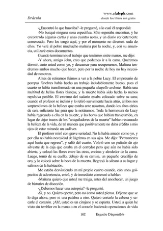 www.elaleph.com 
Drácula donde los libros son gratis 
-¿Encontró lo que buscaba? -le pregunté, a lo cual él respondió: 
-No busqué ninguna cosa específica. Sólo esperaba encontrar, y he 
encontrado algunas cartas y unas cuantas notas, y un diario recientemente 
comenzado. Pero los tengo aquí, y por el momento no diremos nada de 
ellos. Yo veré al pobre muchacho mañana por la noche, y, con su anuen-cia, 
utilizaré estos documentos. 
Cuando terminamos el trabajo que teníamos entre manos, me dijo: 
-Y ahora, amigo John, creo que podemos ir a la cama. Queremos 
dormir, tanto usted como yo, y descansar para recuperarnos. Mañana ten-dremos 
ambos mucho que hacer, pero por la noche de hoy no hay necesi-dad 
de nosotros. 
Antes de retirarnos fuimos a ver a la pobre Lucy. El empresario de 
pompas fúnebres había hecho un trabajo indudablemente bueno, pues el 
cuarto se había transformado en una pequeña chapelle ardente. Había una 
multitud de bellas flores blancas, y la muerte había sido hecha lo menos 
repulsiva posible. El extremo del sudario estaba colocado sobre su cara; 
cuando el profesor se inclinó y lo retiró suavemente hacia atrás, ambos nos 
sorprendimos de la belleza que estaba ante nosotros, dando los altos cirios 
de cera suficiente luz para que la notáramos. Toda la hermosura de Lucy 
había regresado a ella en la muerte, y las horas que habían transcurrido, en 
lugar de dejar trazos de los "aniquiladores de la muerte" habían restaurado 
la belleza de la vida, de tal manera que positivamente no daba crédito a mis 
ojos de estar mirando un cadáver. 
El profesor miró con grave seriedad. No la había amado como yo, y 
por ello no había necesidad de lágrimas en sus ojos. Me dijo: "Permanezca 
aquí hasta que regrese", y salió del cuarto. Volvió con un puñado de ajo 
silvestre de la caja que estaba en el corredor pero que aún no había sido 
abierta, y colocó las flores entre las otras, encima y alrededor de la cama. 
Luego, tomó de su cuello, debajo de su camisa, un pequeño crucifijo de 
oro, y lo colocó sobre la boca de la muerta. Regresó la sábana a su lugar y 
salimos de la habitación. 
Me estaba desvistiendo en mi propio cuarto cuando, con unos gol-pecitos 
de advertencia, entró, y de inmediato comenzó a hablar: 
-Mañana quiero que usted me traiga, antes del anochecer, un juego 
162 Espacio Disponible 
de bisturíes de disección. 
-¿Debemos hacer una autopsia? -le pregunté. 
-Sí, y no. Quiero operar, pero no como usted piensa. Déjeme que se 
lo diga ahora, pero ni una palabra a otro. Quiero cortarle la cabeza y sa-carle 
el corazón. ¡Ah!, usted es un cirujano y se espanta. Usted, a quien he 
visto sin temblor en la mano o en el corazón haciendo operaciones de vida 
 