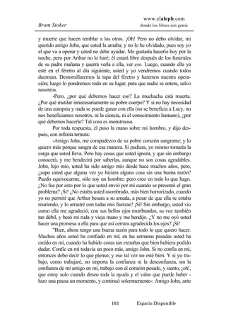 www.elaleph.com 
Bram Stoker donde los libros son gratis 
y muerte que hacen temblar a los otros. ¡Oh! Pero no debo olvidar, mi 
querido amigo John, que usted la amaba; y no lo he olvidado, pues soy yo 
el que va a operar y usted no debe ayudar. Me gustaría hacerlo hoy por la 
noche, pero por Arthur no lo haré; él estará libre después de los funerales 
de su padre mañana y querrá verla a ella, ver eso. Luego, cuando ella ya 
esté en el féretro al día siguiente, usted y yo vendremos cuando todos 
duerman. Destornillaremos la tapa del féretro y haremos nuestra opera-ción; 
luego lo pondremos todo en su lugar, para que nadie se entere, salvo 
163 Espacio Disponible 
nosotros. 
-Pero, ¿por qué debemos hacer eso? La muchacha está muerta. 
¿Por qué mutilar innecesariamente su pobre cuerpo? Y si no hay necesidad 
de una autopsia y nada se puede ganar con ella (no se beneficia a Lucy, no 
nos beneficiamos nosotros, ni la ciencia, ni el conocimiento humano), ¿por 
qué debemos hacerlo? Tal cosa es monstruosa. 
Por toda respuesta, él puso la mano sobre mi hombro, y dijo des-pués, 
con infinita ternura: 
-Amigo John, me compadezco de su pobre corazón sangrante; y lo 
quiero más porque sangra de esa manera. Si pudiera, yo mismo tomaría la 
carga que usted lleva. Pero hay cosas que usted ignora, y que sin embargo 
conocerá, y me bendecirá por saberlas, aunque no son cosas agradables. 
John, hijo mío, usted ha sido amigo mío desde hace muchos años, pero, 
¿supo usted que alguna vez yo hiciera alguna cosa sin una buena razón? 
Puedo equivocarme, sólo soy un hombre: pero creo en todo lo que hago. 
¿No fue por esto por lo que usted envió por mí cuando se presentó el gran 
problema? ¡Sí! ¿No estaba usted asombrado, más bien horrorizado, cuando 
yo no permití que Arthur besara a su amada, a pesar de que ella se estaba 
muriendo, y lo arrastré con todas mis fuerzas? ¡Sí! Sin embargo, usted vio 
como ella me agradeció, con sus bellos ojos moribundos, su voz también 
tan débil, y besó mi ruda y vieja mano y me bendijo. ¿Y no me oyó usted 
hacer una promesa a ella para que así cerrara agradecida los ojos? ¡Sí! 
"Bien, ahora tengo una buena razón para todo lo que quiero hacer. 
Muchos años usted ha confiado en mí; en las semanas pasadas usted ha 
creído en mí, cuando ha habido cosas tan extrañas que bien hubiera podido 
dudar. Confíe en mí todavía un poco más, amigo John. Si no confía en mí, 
entonces debo decir lo que pienso; y eso tal vez no esté bien. Y si yo tra-bajo, 
como trabajaré, no importa la confianza ni la desconfianza, sin la 
confianza de mi amigo en mí, trabajo con el corazón pesado, y siento, ¡oh!, 
que estoy solo cuando deseo toda la ayuda y el valor que puede haber - 
hizo una pausa un momento, y continuó solemnemente-: Amigo John, ante 
 