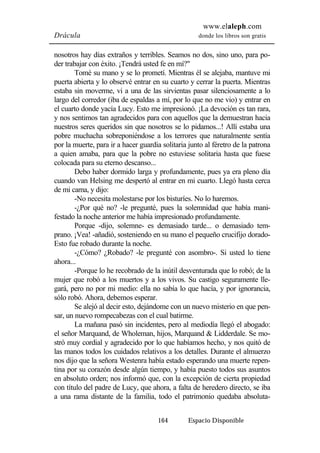 www.elaleph.com 
Drácula donde los libros son gratis 
nosotros hay días extraños y terribles. Seamos no dos, sino uno, para po-der 
trabajar con éxito. ¡Tendrá usted fe en mí?" 
Tomé su mano y se lo prometí. Mientras él se alejaba, mantuve mi 
puerta abierta y lo observé entrar en su cuarto y cerrar la puerta. Mientras 
estaba sin moverme, vi a una de las sirvientas pasar silenciosamente a lo 
largo del corredor (iba de espaldas a mí, por lo que no me vio) y entrar en 
el cuarto donde yacía Lucy. Esto me impresionó. ¡La devoción es tan rara, 
y nos sentimos tan agradecidos para con aquellos que la demuestran hacia 
nuestros seres queridos sin que nosotros se lo pidamos...! Allí estaba una 
pobre muchacha sobreponiéndose a los terrores que naturalmente sentía 
por la muerte, para ir a hacer guardia solitaria junto al féretro de la patrona 
a quien amaba, para que la pobre no estuviese solitaria hasta que fuese 
colocada para su eterno descanso... 
Debo haber dormido larga y profundamente, pues ya era pleno día 
cuando van Helsing me despertó al entrar en mi cuarto. Llegó hasta cerca 
de mi cama, y dijo: 
-No necesita molestarse por los bisturíes. No lo haremos. 
-¿Por qué no? -le pregunté, pues la solemnidad que había mani-festado 
la noche anterior me había impresionado profundamente. 
Porque -dijo, solemne- es demasiado tarde... o demasiado tem-prano. 
¡Vea! -añadió, sosteniendo en su mano el pequeño crucifijo dorado- 
164 Espacio Disponible 
Esto fue robado durante la noche. 
-¿Cómo? ¿Robado? -le pregunté con asombro-. Si usted lo tiene 
ahora... 
-Porque lo he recobrado de la inútil desventurada que lo robó; de la 
mujer que robó a los muertos y a los vivos. Su castigo seguramente lle-gará, 
pero no por mi medio: ella no sabía lo que hacía, y por ignorancia, 
sólo robó. Ahora, debemos esperar. 
Se alejó al decir esto, dejándome con un nuevo misterio en que pen-sar, 
un nuevo rompecabezas con el cual batirme. 
La mañana pasó sin incidentes, pero al mediodía llegó el abogado: 
el señor Marquand, de Wholeman, hijos, Marquand & Lidderdale. Se mo-stró 
muy cordial y agradecido por lo que habíamos hecho, y nos quitó de 
las manos todos los cuidados relativos a los detalles. Durante el almuerzo 
nos dijo que la señora Westenra había estado esperando una muerte repen-tina 
por su corazón desde algún tiempo, y había puesto todos sus asuntos 
en absoluto orden; nos informó que, con la excepción de cierta propiedad 
con título del padre de Lucy, que ahora, a falta de heredero directo, se iba 
a una rama distante de la familia, todo el patrimonio quedaba absoluta- 
 