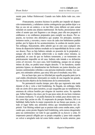 www.elaleph.com 
Bram Stoker donde los libros son gratis 
mente para Arthur Holmwood. Cuando nos hubo dicho todo eso, con-tinuó: 
-Francamente, nosotros hicimos lo posible por impedir tal disposi-ción 
testamentaria, y señalamos ciertas contingencias que podían dejar a su 
hija ya sea sin un centavo, o no tan libre como debiera ser para actuar 
teniendo en cuenta una alianza matrimonial. De hecho, presionamos tanto 
sobre el asunto que casi llegamos a un choque, pues ella nos preguntó si 
estábamos o no estábamos preparados para cumplir sus deseos. Por su-puesto, 
no tuvimos otra alternativa que aceptar. En principio, nosotros 
teníamos razón, y noventa y nueve veces de cada cien hubiéramos podido 
probar, por la lógica de los acontecimientos, la cordura de nuestro juicio. 
Sin embargo, francamente, debo admitir que en este caso cualquier otra 
forma de disposición hubiera resultado en la imposibilidad de llevar a cabo 
sus deseos. Pues su hija hubiera entrado en posesión de la propiedad y, 
aunque ella sólo le hubiera sobrevivido a su madre cinco minutos, su 
propiedad, en caso de que no hubiera testamento, y un testamento era 
prácticamente imposible en tal caso, hubiera sido tratada a su defunción 
como ab intestato. En cuyo caso, lord Godalming, aunque era un amigo 
íntimo de ellas, no podría tener ningún derecho. Y los herederos, siendo 
parientes lejanos, no abandonarían tan fácilmente sus justos derechos, por 
razones sentimentales referidas a una persona totalmente extraña. Les ase-guro, 
mis estimados señores, que estoy feliz por el resultado; muy feliz. 
Era un buen tipo, pero su felicidad por aquella pequeña parte (en la 
cual estaba oficialmente interesado) en medio de una tragedia tan grande, 
fue una lección objetiva de las limitaciones de la conmiseración. 
No permaneció mucho tiempo, pero dijo que regresaría más tarde 
durante el día y vería a lord Godalming. Su llegada, sin embargo, había 
sido un cierto alivio para nosotros, ya que aseguraba que no tendríamos la 
amenaza de críticas hostiles por ninguno de nuestros actos. Se esperaba 
que Arthur llegara a las cinco, por lo que poco antes de esa hora visitamos 
la cámara mortuoria. Y así podía llamarse de verdad, pues ahora tanto ma-dre 
como hija yacían en ella. El empresario de pompas fúnebres, fiel a su 
habilidad, había hecho la mejor exposición de sus bienes que poseía, y en 
todo el lugar había una atmósfera tétrica que inmediatamente nos de-primió. 
Van Helsing ordenó que se pusiera todo como estaba antes, expli-cando 
que, como pronto llegaría lord Godalming, sería menos desgarrador 
para sus sentimientos ver todo lo que quedaba de su fiancée a solas. El 
empresario pareció afligido por su propia estupidez y puso todo empeño 
en volver a arreglarlo todo tal como había estado la noche anterior, para 
165 Espacio Disponible 
 