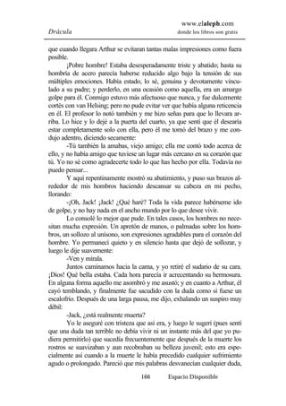 www.elaleph.com 
Drácula donde los libros son gratis 
que cuando llegara Arthur se evitaran tantas malas impresiones como fuera 
posible. 
¡Pobre hombre! Estaba desesperadamente triste y abatido; hasta su 
hombría de acero parecía haberse reducido algo bajo la tensión de sus 
múltiples emociones. Había estado, lo sé, genuina y devotamente vincu-lado 
a su padre; y perderlo, en una ocasión como aquella, era un amargo 
golpe para él. Conmigo estuvo más afectuoso que nunca, y fue dulcemente 
cortés con van Helsing; pero no pude evitar ver que había alguna reticencia 
en él. El profesor lo notó también y me hizo señas para que lo llevara ar-riba. 
Lo hice y lo dejé a la puerta del cuarto, ya que sentí que él desearía 
estar completamente solo con ella, pero él me tomó del brazo y me con-dujo 
adentro, diciendo secamente: 
-Tú también la amabas, viejo amigo; ella me contó todo acerca de 
ello, y no había amigo que tuviese un lugar más cercano en su corazón que 
tú. Yo no sé como agradecerte todo lo que has hecho por ella. Todavía no 
puedo pensar... 
Y aquí repentinamente mostró su abatimiento, y puso sus brazos al-rededor 
de mis hombros haciendo descansar su cabeza en mi pecho, 
166 Espacio Disponible 
llorando: 
-¡Oh, Jack! ¡Jack! ¿Qué haré? Toda la vida parece habérseme ido 
de golpe, y no hay nada en el ancho mundo por lo que desee vivir. 
Lo consolé lo mejor que pude. En tales casos, los hombres no nece-sitan 
mucha expresión. Un apretón de manos, o palmadas sobre los hom-bros, 
un sollozo al unísono, son expresiones agradables para el corazón del 
hombre. Yo permanecí quieto y en silencio hasta que dejó de sollozar, y 
luego le dije suavemente: 
-Ven y mírala. 
Juntos caminamos hacia la cama, y yo retiré el sudario de su cara. 
¡Dios! Qué bella estaba. Cada hora parecía ir acrecentando su hermosura. 
En alguna forma aquello me asombró y me asustó; y en cuanto a Arthur, él 
cayó temblando, y finalmente fue sacudido con la duda como si fuese un 
escalofrío. Después de una larga pausa, me dijo, exhalando un suspiro muy 
débil: 
-Jack, ¿está realmente muerta? 
Yo le aseguré con tristeza que así era, y luego le sugerí (pues sentí 
que una duda tan terrible no debía vivir ni un instante más del que yo pu-diera 
permitirlo) que sucedía frecuentemente que después de la muerte los 
rostros se suavizaban y aun recobraban su belleza juvenil; esto era espe-cialmente 
así cuando a la muerte le había precedido cualquier sufrimiento 
agudo o prolongado. Pareció que mis palabras desvanecían cualquier duda, 
 
