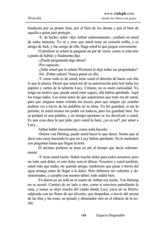www.elaleph.com 
Drácula donde los libros son gratis 
bendecirá por su propio bien, por el bien de los demás y por el bien de 
aquella a quien juró proteger. 
-Y, de hecho, señor -dijo Arthur calurosamente-, confiaré en usted 
de todas maneras. Yo sé y creo que usted tiene un corazón noble, y es 
amigo de Jack, y fue amigo de ella. Haga usted lo que juzgue conveniente. 
El profesor se aclaró la garganta un par de veces, como si estuviese 
168 Espacio Disponible 
a punto de hablar, y finalmente dijo: 
-¿Puedo preguntarle algo ahora? 
-Por supuesto. 
-¿Sabe usted que la señora Westenra le dejó todas sus propiedades? 
-No. ¡Pobre señora! Nunca pensé en ello. 
-Y como todo es de usted, tiene usted el derecho de hacer con ello 
lo que le plazca. Deseo que usted me dé su autorización para leer todas los 
papeles y cartas de la señorita Lucy. Créame, no es mera curiosidad. Yo 
tengo un motivo que, puede usted estar seguro, ella habría aprobado. Aquí 
los tengo todos. Los tomé antes de que supiéramos que todo era de usted, 
para que ninguna mano extraña los tocara, para que ningún ojo extraño 
pudiera ver a través de las palabras en su alma. Yo los guardaré, si me lo 
permite; ni usted mismo los podrá ver todavía, pero los guardaré bien. No 
se perderá ni una palabra, y en tiempo oportuno se los devolveré a usted. 
Es una cosa dura la que pido, pero usted la hará, ¿no es así?, por amor a 
Lucy... 
Arthur habló sinceramente, como solía hacerlo: 
-Doctor van Helsing, puede usted hacer lo que desee. Siento que al 
decir esto estoy haciendo lo que mi Lucy habría aprobado. No lo molestaré 
con preguntas hasta que llegue la hora. 
El anciano profesor se puso en pie al tiempo que decía solemne-mente: 
-Y tiene usted razón. Habrá mucho dolor para todos nosotros; pero 
no todo será dolor, ni este dolor será el último. Nosotros y usted también, 
usted más que nadie, mi querido amigo, tendremos que pasar a través del 
agua amarga antes de llegar a la dulce. Pero debemos ser valientes y de-sinteresados, 
y cumplir con nuestro deber; todo saldrá bien. 
Yo dormí en un sofá en el cuarto de Arthur esa noche. Van Helsing 
no se acostó. Caminó de un lado a otro, como si estuviera patrullando la 
casa, y nunca se alejó mucho del cuarto donde Lucy yacía en su féretro, 
salpicada con las flores de ajo silvestre, que despedían, a través del aroma 
de las lilas y las rosas, un pesado y abrumador olor en el silencio de la no-che. 
 