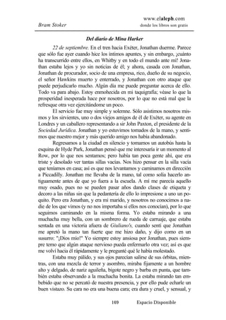 www.elaleph.com 
Bram Stoker donde los libros son gratis 
Del diario de Mina Harker 
22 de septiembre. En el tren hacia Exéter, Jonathan duerme. Parece 
que sólo fue ayer cuando hice los íntimos apuntes, y sin embargo, ¡cuánto 
ha transcurrido entre ellos, en Whitby y en todo el mundo ante mí! Jona-than 
estaba lejos y yo sin noticias de él; y ahora, casada con Jonathan, 
Jonathan de procurador, socio de una empresa, rico, dueño de su negocio, 
el señor Hawkins muerto y enterrado, y Jonathan con otro ataque que 
puede perjudicarlo mucho. Algún día me puede preguntar acerca de ello. 
Todo va para abajo. Estoy enmohecida en mi taquigrafía; véase lo que la 
prosperidad inesperada hace por nosotros, por lo que no está mal que la 
refresque otra vez ejercitándome un poco. 
El servicio fue muy simple y solemne. Sólo asistimos nosotros mis-mos 
y los sirvientes, uno o dos viejos amigos de él de Exéter, su agente en 
Londres y un caballero representando a sir John Paxton, el presidente de la 
Sociedad Jurídica. Jonathan y yo estuvimos tomados de la mano, y senti-mos 
que nuestro mejor y más querido amigo nos había abandonado. 
Regresamos a la ciudad en silencio y tomamos un autobús hasta la 
esquina de Hyde Park, Jonathan pensó que me interesaría ir un momento al 
Row, por lo que nos sentamos; pero había tan poca gente ahí, que era 
triste y desolado ver tantas sillas vacías. Nos hizo pensar en la silla vacía 
que teníamos en casa; así es que nos levantamos y caminamos en dirección 
a Piccadilly. Jonathan me llevaba de la mano, tal como solía hacerlo an-tiguamente 
antes de que yo fuera a la escuela. A mí me parecía aquello 
muy osado, pues no se pueden pasar años dando clases de etiqueta y 
decoro a las niñas sin que la pedantería de ello lo impresione a uno un po-quito. 
Pero era Jonathan, y era mi marido, y nosotros no conocimos a na-die 
de los que vimos (y no nos importaba si ellos nos conocían), por lo que 
seguimos caminando en la misma forma. Yo estaba mirando a una 
muchacha muy bella, con un sombrero de rueda de carruaje, que estaba 
sentada en una victoria afuera de Giuliano's, cuando sentí que Jonathan 
me apretó la mano tan fuerte que me hizo daño, y dijo como en un 
susurro: "¡Dios mío!" Yo siempre estoy ansiosa por Jonathan, pues siem-pre 
temo que algún ataque nervioso pueda enfermarlo otra vez; así es que 
me volví hacia él rápidamente y le pregunté qué le había molestado. 
Estaba muy pálido, y sus ojos parecían salirse de sus órbitas, mien-tras, 
con una mezcla de terror y asombro, miraba fijamente a un hombre 
alto y delgado, de nariz aguileña, bigote negro y barba en punta, que tam-bién 
estaba observando a la muchacha bonita. La estaba mirando tan em-bebido 
que no se percató de nuestra presencia, y por ello pude echarle un 
buen vistazo. Su cara no era una buena cara; era dura y cruel, y sensual, y 
169 Espacio Disponible 
 
