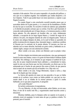 www.elaleph.com 
Bram Stoker donde los libros son gratis 
masiado el día anterior. Pero mi carne respondió a la prueba del pellizco, y 
mis ojos no se dejaban engañar. Era indudable que estaba despierto y en 
los Cárpatos. Todo lo que podía hacer era tener paciencia y esperar a que 
llegara la aurora. 
En cuanto llegué a esta conclusión escuché pesados pasos que se 
acercaban detrás de la gran puerta, y vi a través de las hendiduras el brillo 
de una luz que se acercaba. Se escuchó el ruido de cadenas que golpeaban 
y el chirrido de pesados cerrojos que se corrían. Una llave giró haciendo el 
conocido ruido producido por el largo desuso, y la inmensa puerta se abrió 
hacia adentro. En ella apareció un hombre alto, ya viejo, nítidamente 
afeitado, a excepción de un largo bigote blanco, y vestido de negro de la 
cabeza a los pies, sin ninguna mancha de color en ninguna parte. Tenía en 
la mano una antigua lámpara de plata, en la cual la llama se quemaba sin 
globo ni protección de ninguna clase, lanzando largas y ondulosas sombras 
al fluctuar por la corriente de la puerta abierta. El anciano me hizo un 
ademán con su mano derecha, haciendo un gesto cortés y hablando en ex-celente 
inglés, aunque con una entonación extraña: 
-Bien venido a mi casa. ¡Entre con libertad y por su propia volun-tad! 
No hizo ningún movimiento para acercárseme, sino que permaneció 
inmóvil como una estatua, como si su gesto de bienvenida lo hubiese fijado 
en piedra. Sin embargo, en el instante en que traspuse el umbral de la pu-erta, 
dio un paso impulsivamente hacia adelante y, extendiendo la mano, 
sujetó la mía con una fuerza que me hizo retroceder, un efecto que no fue 
aminorado por el hecho de que parecía fría como el hielo; de que parecía 
más la mano de un muerto que de un hombre vivo. Dijo otra vez: 
-Bien venido a mi casa. Venga libremente, váyase a salvo, y deje 
17 Espacio Disponible 
algo de la alegría que trae consigo. 
La fuerza del apretón de mano era tan parecida a la que yo había 
notado en el cochero, cuyo rostro no había podido ver, que por un mo-mento 
dudé si no se trataba de la misma persona a quien le estaba 
hablando; así es que para asegurarme, le pregunté: 
-¿El conde Drácula? 
Se inclinó cortésmente al responderme. 
-Yo soy Drácula; y le doy mi bienvenida, señor Harker, en mi casa. 
Pase; el aire de la noche está frío, y seguramente usted necesita comer y 
descansar. 
Mientras hablaba, puso la lámpara sobre un soporte en la pared, y 
saliendo, tomó mi equipaje; lo tomó antes de que yo pudiese evitarlo. Yo 
protesté, pero él insistió: 
 