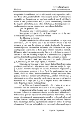 www.elaleph.com 
Drácula donde los libros son gratis 
sus grandes dientes blancos, que se miraban más blancos por el encendido 
rojo de sus labios, estaban afilados como los de un animal. Jonathan estuvo 
mirándolo tan fijamente que yo tuve hasta miedo de que el individuo lo 
notara. Y temí que lo tomara a mal, ya que se veía tan fiero y detestable. 
Le pregunté a Jonathan por qué estaba perturbado, y él me respondió, pen-sando 
evidentemente que yo sabía tanto como él cuando lo hizo: 
-¿No ves quién está allí? 
-No, querido -dije yo-; no lo conozco, ¿quién es? 
Su respuesta me impresionó y me llenó de ansias, pues la dio como 
si no supiera que era yo su Mina a quien hablaba: 
-Es el hombre en persona. 
Mi pobre amado estaba evidentemente aterrorizado por algo; muy 
aterrorizado. Creo en verdad que si no me hubiese tenido a mí para 
apoyarse y para que lo sujetara, se habría desplomado. Se mantuvo 
mirando fijamente con asombro; un hombre salió de la tienda con un pe-queño 
paquete y se lo dio a la dama, quien entonces reanudó su caminata. 
El hombre misterioso mantuvo sus ojos fijos en la bella dama, y cuando el 
carruaje se alejó por Piccadilly él siguió en la misma dirección, y alquiló un 
cabriolé. Jonathan lo siguió con la mirada, y dijo, como para sí mismo: 
-Creo que es el conde, pero ha rejuvenecido mucho. ¡Dios mío! 
¡Oh, Dios mío! ¡Dios mío! ¡Si yo supiera, si yo supiera! 
Estaba tan nervioso que yo temí hacerle daño al hacerle preguntas, 
por lo que guardé silencio. Muy suavemente lo comencé a alejar del lugar, 
y él, asido a mi brazo, me siguió con facilidad. Caminamos un poco más y 
luego nos sentamos un rato en el Green Park. Era un día caluroso para ser 
otoño, y había un asiento bastante cómodo en un lugar sombreado. Des-pués 
de mirar unos minutos fijamente al vacío, Jonathan cerró los ojos y 
rápidamente se sumió en un sueño, con la cabeza apoyada en mi hombro. 
Pensé que era lo mejor para él, y no lo desperté. Como a los veinte mi-nutos 
despertó, y me dijo bastante alegre: 
-¡Pero, Mina, me he quedado dormido! ¡Oh, perdóname por ser tan 
desatento! Ven; nos tomaremos una taza de té en cualquier parte. 
Evidentemente había olvidado todo lo relacionado con el extraño 
forastero, de la misma manera que durante su enfermedad había olvidado 
todo aquello que este episodio le había recordado nuevamente. No me 
gustan estos ataques de amnesia; puede causarle o prolongarle algún mal 
cerebral. Pero no debo preguntárselo, por temor a causarle más daño que 
bien; sin embargo, debo de alguna manera conocer los hechos de su viaje 
al extranjero. Temo que ha llegado la hora en que debo abrir aquel paquete 
170 Espacio Disponible 
 