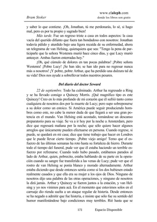 www.elaleph.com 
Bram Stoker donde los libros son gratis 
y saber lo que contiene. ¡Oh, Jonathan, tú me perdonarás, lo sé, si hago 
mal, pero es por tu propio y sagrado bien! 
Más tarde. Fue un regreso triste a casa en todos aspectos: la casa 
vacía del querido difunto que fuera tan bondadoso con nosotros: Jonathan 
todavía pálido y aturdido bajo una ligera recaída de su enfermedad, ahora 
un telegrama de van Helsing, quienquiera que sea: "Tengo la pena de par-ticiparle 
que la señora Westenra murió hace cinco días, y que Lucy murió 
anteayer. Ambas fueron enterradas hoy." 
¡Oh, qué cúmulo de dolores en tan pocas palabras! ¡Pobre señora 
Westenra! ¡Pobre Lucy! ¡Se han ido; se han ido para no regresar nunca 
más a nosotros! ¡Y pobre, pobre Arthur, que ha perdido una dulzura tal de 
su vida! Dios nos ayude a sobrellevar todos nuestros pesares. 
Del diario del doctor Seward 
22 de septiembre. Todo ha culminado. Arthur ha regresado a Ring 
y se ha llevado consigo a Quincey Morris. ¡Qué magnífico tipo es este 
Quincey! Creo en lo más profundo de mi corazón que él sufrió tanto como 
cualquiera de nosotros dos por la muerte de Lucy; pero supo sobreponerse 
a su dolor como un estoico. Si América puede seguir produciendo hom-bres 
como este, no cabe la menor duda de que llegará a ser una gran po-tencia 
en el mundo. Van Helsing está acostado, tomándose un descanso 
preparatorio para su viaje. Se va a ir hoy por la noche a Amsterdam, pero 
dice que regresará mañana por la noche; que sólo quiere hacer algunos 
arreglos que únicamente pueden efectuarse en persona. Cuando regrese, si 
puede, se quedará en mi casa; dice que tiene trabajo que hacer en Londres 
que le puede llevar cierto tiempo. ¡Pobre viejo amigo! Temo que el es-fuerzo 
de las últimas semanas ha roto hasta su fortaleza de hierro. Durante 
todo el tiempo del funeral, pude ver que él estaba haciendo un terrible es-fuerzo 
por refrenarse. Cuando todo hubo pasado, estábamos parados al 
lado de Arthur, quien, pobrecito, estaba hablando de su parte en la opera-ción 
cuando su sangre fue transferida a las venas de Lucy; pude ver que el 
rostro de van Helsing se ponía blanco y morado alternadamente. Arthur 
estaba diciendo que desde entonces sentía como si los dos hubiesen estado 
realmente casados y que ella era su mujer a los ojos de Dios. Ninguno de 
nosotros dijo una palabra de las otras operaciones, y ninguno de nosotros 
la dirá jamás. Arthur y Quincey se fueron juntos a la estación, y van Hel-sing 
y yo nos vinimos para acá. En el momento que estuvimos solos en el 
carruaje dio rienda suelta a un ataque regular de histeria. Desde entonces 
se ha negado a admitir que fue histeria, e insiste que sólo fue su sentido del 
humor manifestándose bajo condiciones muy terribles. Rió hasta que se 
171 Espacio Disponible 
 
