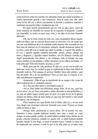 www.elaleph.com 
Bram Stoker donde los libros son gratis 
como la lluvia sobre las cuerdas nos atirantan, hasta que quizá la tirantez se 
vuelve demasiado grande y nos rompemos. Pero la reina risa, ella viene 
como la luz del sol, y alivia nuevamente la tensión; y podemos soportar y 
continuar con nuestra labor, cualquiera que sea. 
No quise herirlo pretendiendo que no veía su idea; pero, como de 
todas maneras no entendía las causas de su regocijo, le pregunté. Cuando 
me respondió, su rostro se puso muy serio, y me dijo en un tono bastante 
diferente: 
-Oh, fue la triste ironía de todo eso, esta encantadora dama engala-nada 
con flores, que se veía tan fresca como si estuviese viva, de modo que 
uno por uno dudamos de si en realidad estaba muerta; ella yaciendo en esa 
fina casa de mármol en el cementerio solitario, donde descansan tantas de 
su clase, yacía allí con su madre que tanto la amaba, y a quien ella amaba a 
su vez; y aquella sagrada campana haciendo: ¡dong!, ¡dong!, ¡dong!, tan 
triste y despacio; y aquellos santos hombres, con los blancos vestidos del 
ángel, pretendiendo leer libros, y sin embargo, todo el tiempo sus ojos 
nunca estaban en una página; y todos nosotros con la cabeza inclinada. ¿Y 
todo para qué? Ella está muerta; así pues, ¿o no? 
-Bien, pues por mi vida, profesor -le dije yo-, yo no veo en todo eso 
nada que cause risa. La verdad es que su explicación lo hace más difícil de 
entender todavía. Pero aunque el servicio fúnebre haya sido cómico, ¿qué 
hay del pobre Art y de sus problemas? Pues yo creo que su corazón se es-taba 
sencillamente rompiendo. 
-Justamente. ¿Dijo él que la transfusión de su sangre a las venas de 
ella la había hecho su verdadera esposa? 
-Sí, y fue una idea dulce y consoladora para él. 
-Así es. Pero había una dificultad, amigo John. Si así era, ¿qué hay 
de los otros? ¡Jo, jo! Pues esta pobre y dulce doncella es una poliándrica, y 
yo, con mi pobre mujer muerta para mí pero viva para la ley de la iglesia, 
aunque sin chistes, libre de todo, hasta yo, que soy fiel marido a esta actual 
no-esposa, soy un bígamo. 
-Pues tampoco veo aquí donde está el chiste -dije yo, y no me sentí 
muy alegre con él porque estuviese diciendo esas cosas. El puso su mano 
sobre mi brazo y dijo: 
-Amigo John, perdóneme si causo dolor. No le mostré mis sen-timientos 
a otros cuando hubieran herido, sino sólo a usted, mi viejo 
amigo, en quien puedo confiar. Si usted hubiera podido mirar dentro de mi 
propio corazón entonces, cuando yo quería reír; si usted hubiera podido 
hacerlo cuando la risa llegó, si usted lo pudiera hacer, cuando la reina risa 
ha empacado sus coronas, y todo lo que es de ella, pues se va lejos, muy 
173 Espacio Disponible 
 