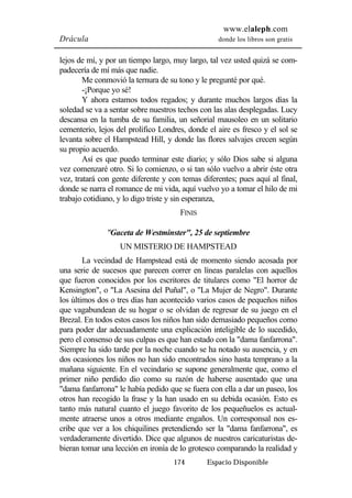 www.elaleph.com 
Drácula donde los libros son gratis 
lejos de mí, y por un tiempo largo, muy largo, tal vez usted quizá se com-padecería 
174 Espacio Disponible 
de mí más que nadie. 
Me conmovió la ternura de su tono y le pregunté por qué. 
-¡Porque yo sé! 
Y ahora estamos todos regados; y durante muchos largos días la 
soledad se va a sentar sobre nuestros techos con las alas desplegadas. Lucy 
descansa en la tumba de su familia, un señorial mausoleo en un solitario 
cementerio, lejos del prolífico Londres, donde el aire es fresco y el sol se 
levanta sobre el Hampstead Hill, y donde las flores salvajes crecen según 
su propio acuerdo. 
Así es que puedo terminar este diario; y sólo Dios sabe si alguna 
vez comenzaré otro. Si lo comienzo, o si tan sólo vuelvo a abrir éste otra 
vez, tratará con gente diferente y con temas diferentes; pues aquí al final, 
donde se narra el romance de mi vida, aquí vuelvo yo a tomar el hilo de mi 
trabajo cotidiano, y lo digo triste y sin esperanza, 
FINIS 
"Gaceta de Westminster", 25 de septiembre 
UN MISTERIO DE HAMPSTEAD 
La vecindad de Hampstead está de momento siendo acosada por 
una serie de sucesos que parecen correr en líneas paralelas con aquellos 
que fueron conocidos por los escritores de titulares como "El horror de 
Kensington", o "La Asesina del Puñal", o "La Mujer de Negro". Durante 
los últimos dos o tres días han acontecido varios casos de pequeños niños 
que vagabundean de su hogar o se olvidan de regresar de su juego en el 
Brezal. En todos estos casos los niños han sido demasiado pequeños como 
para poder dar adecuadamente una explicación inteligible de lo sucedido, 
pero el consenso de sus culpas es que han estado con la "dama fanfarrona". 
Siempre ha sido tarde por la noche cuando se ha notado su ausencia, y en 
dos ocasiones los niños no han sido encontrados sino hasta temprano a la 
mañana siguiente. En el vecindario se supone generalmente que, como el 
primer niño perdido dio como su razón de haberse ausentado que una 
"dama fanfarrona" le había pedido que se fuera con ella a dar un paseo, los 
otros han recogido la frase y la han usado en su debida ocasión. Esto es 
tanto más natural cuanto el juego favorito de los pequeñuelos es actual-mente 
atraerse unos a otros mediante engaños. Un corresponsal nos es-cribe 
que ver a los chiquilines pretendiendo ser la "dama fanfarrona", es 
verdaderamente divertido. Dice que algunos de nuestros caricaturistas de-bieran 
tomar una lección en ironía de lo grotesco comparando la realidad y 
 