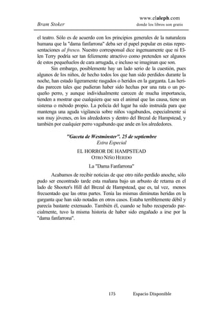 www.elaleph.com 
Bram Stoker donde los libros son gratis 
el teatro. Sólo es de acuerdo con los principios generales de la naturaleza 
humana que la "dama fanfarrona" deba ser el papel popular en estas repre-sentaciones 
al fresco. Nuestro corresponsal dice ingenuamente que ni El-len 
Terry podría ser tan felizmente atractivo como pretenden ser algunos 
de estos pequeñuelos de cara arrugada, e incluso se imaginan que son. 
Sin embargo, posiblemente hay un lado serio de la cuestión, pues 
algunos de los niños, de hecho todos los que han sido perdidos durante la 
noche, han estado ligeramente rasgados o heridos en la garganta. Las heri-das 
parecen tales que pudieran haber sido hechas por una rata o un pe-queño 
perro, y aunque individualmente carecen de mucha importancia, 
tienden a mostrar que cualquiera que sea el animal que las causa, tiene un 
sistema o método propio. La policía del lugar ha sido instruida para que 
mantenga una aguda vigilancia sobre niños vagabundos, especialmente si 
son muy jóvenes, en los alrededores y dentro del Brezal de Hampstead, y 
también por cualquier perro vagabundo que ande en los alrededores. 
"Gaceta de Westminster". 25 de septiembre 
Extra Especial 
EL HORROR DE HAMPSTEAD 
OTRO NIÑO HERIDO 
La "Dama Fanfarrona" 
Acabamos de recibir noticias de que otro niño perdido anoche, sólo 
pudo ser encontrado tarde esta mañana bajo un arbusto de retama en el 
lado de Shooter's Hill del Brezal de Hampstead, que es, tal vez, menos 
frecuentado que las otras partes. Tenía las mismas diminutas heridas en la 
garganta que han sido notadas en otros casos. Estaba terriblemente débil y 
parecía bastante extenuado. También él, cuando se hubo recuperado par-cialmente, 
tuvo la misma historia de haber sido engañado a irse por la 
175 Espacio Disponible 
"dama fanfarrona". 
 