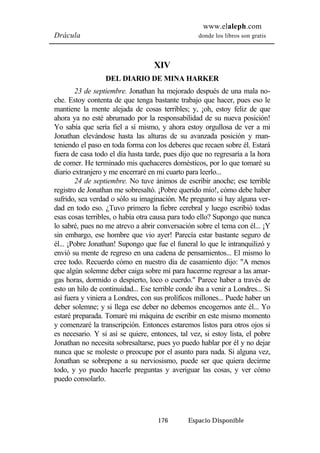 www.elaleph.com 
Drácula donde los libros son gratis 
XIV 
DEL DIARIO DE MINA HARKER 
23 de septiembre. Jonathan ha mejorado después de una mala no-che. 
Estoy contenta de que tenga bastante trabajo que hacer, pues eso le 
mantiene la mente alejada de cosas terribles; y, ¡oh, estoy feliz de que 
ahora ya no esté abrumado por la responsabilidad de su nueva posición! 
Yo sabía que sería fiel a sí mismo, y ahora estoy orgullosa de ver a mi 
Jonathan elevándose hasta las alturas de su avanzada posición y man-teniendo 
el paso en toda forma con los deberes que recaen sobre él. Estará 
fuera de casa todo el día hasta tarde, pues dijo que no regresaría a la hora 
de comer. He terminado mis quehaceres domésticos, por lo que tomaré su 
diario extranjero y me encerraré en mi cuarto para leerlo... 
24 de septiembre. No tuve ánimos de escribir anoche; ese terrible 
registro de Jonathan me sobresaltó. ¡Pobre querido mío!, cómo debe haber 
sufrido, sea verdad o sólo su imaginación. Me pregunto si hay alguna ver-dad 
en todo eso. ¿Tuvo primero la fiebre cerebral y luego escribió todas 
esas cosas terribles, o había otra causa para todo ello? Supongo que nunca 
lo sabré, pues no me atrevo a abrir conversación sobre el tema con él... ¡Y 
sin embargo, ese hombre que vio ayer! Parecía estar bastante seguro de 
él... ¡Pobre Jonathan! Supongo que fue el funeral lo que le intranquilizó y 
envió su mente de regreso en una cadena de pensamientos... El mismo lo 
cree todo. Recuerdo cómo en nuestro día de casamiento dijo: "A menos 
que algún solemne deber caiga sobre mí para hacerme regresar a las amar-gas 
horas, dormido o despierto, loco o cuerdo." Parece haber a través de 
esto un hilo de continuidad... Ese terrible conde iba a venir a Londres... Si 
así fuera y viniera a Londres, con sus prolíficos millones... Puede haber un 
deber solemne; y si llega ese deber no debemos encogernos ante él... Yo 
estaré preparada. Tomaré mi máquina de escribir en este mismo momento 
y comenzaré la transcripción. Entonces estaremos listos para otros ojos si 
es necesario. Y si así se quiere, entonces, tal vez, si estoy lista, el pobre 
Jonathan no necesita sobresaltarse, pues yo puedo hablar por él y no dejar 
nunca que se moleste o preocupe por el asunto para nada. Si alguna vez, 
Jonathan se sobrepone a su nerviosismo, puede ser que quiera decirme 
todo, y yo puedo hacerle preguntas y averiguar las cosas, y ver cómo 
puedo consolarlo. 
176 Espacio Disponible 
 