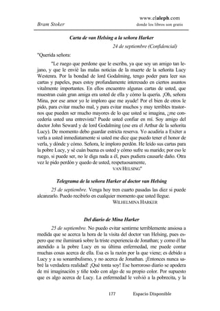 www.elaleph.com 
Bram Stoker donde los libros son gratis 
Carta de van Helsing a la señora Harker 
24 de septiembre (Confidencial) 
177 Espacio Disponible 
"Querida señora: 
"Le ruego que perdone que le escriba, ya que soy un amigo tan le-jano, 
y que le envié las malas noticias de la muerte de la señorita Lucy 
Westenra. Por la bondad de lord Godalming, tengo poder para leer sus 
cartas y papeles, pues estoy profundamente interesado en ciertos asuntos 
vitalmente importantes. En ellos encuentro algunas cartas de usted, que 
muestran cuán gran amiga era usted de ella y cómo la quería. ¡Oh, señora 
Mina, por ese amor yo le imploro que me ayude! Por el bien de otros le 
pido, para evitar mucho mal, y para evitar muchos y muy terribles trastor-nos 
que pueden ser mucho mayores de lo que usted se imagina, ¿me con-cedería 
usted una entrevista? Puede usted confiar en mí. Soy amigo del 
doctor John Seward y de lord Godalming (ese era el Arthur de la señorita 
Lucy). De momento debo guardar estricta reserva. Yo acudiría a Exéter a 
verla a usted inmediatamente si usted me dice que puedo tener el honor de 
verla, y dónde y cómo. Señora, le imploro perdón. He leído sus cartas para 
la pobre Lucy, y sé cuán buena es usted y cómo sufre su marido; por eso le 
ruego, si puede ser, no le diga nada a él, pues pudiera causarle daño. Otra 
vez le pido perdón y quedo de usted, respetuosamente, 
VAN HELSING" 
Telegrama de la señora Harker al doctor van Helsing 
25 de septiembre. Venga hoy tren cuarto pasadas las diez si puede 
alcanzarlo. Puedo recibirlo en cualquier momento que usted llegue. 
WILHELMINA HARKER 
Del diario de Mina Harker 
25 de septiembre. No puedo evitar sentirme terriblemente ansiosa a 
medida que se acerca la hora de la visita del doctor van Helsing, pues es-pero 
que me iluminará sobre la triste experiencia de Jonathan; y como él ha 
atendido a la pobre Lucy en su última enfermedad, me puede contar 
muchas cosas acerca de ella. Esa es la razón por la que viene; es debido a 
Lucy y a su sonambulismo, y no acerca de Jonathan. ¡Entonces nunca sa-bré 
la verdadera realidad! ¡Qué tonta soy! Ese horroroso diario se apodera 
de mi imaginación y tiñe todo con algo de su propio color. Por supuesto 
que es algo acerca de Lucy. La enfermedad le volvió a la pobrecita, y la 
 