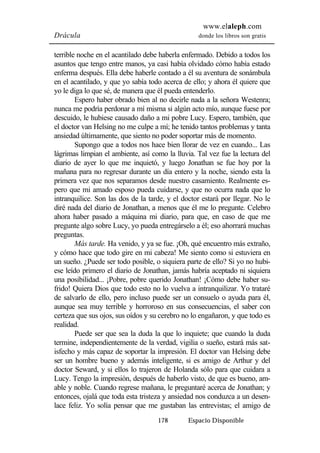 www.elaleph.com 
Drácula donde los libros son gratis 
terrible noche en el acantilado debe haberla enfermado. Debido a todos los 
asuntos que tengo entre manos, ya casi había olvidado cómo había estado 
enferma después. Ella debe haberle contado a él su aventura de sonámbula 
en el acantilado, y que yo sabía todo acerca de ello; y ahora él quiere que 
yo le diga lo que sé, de manera que él pueda entenderlo. 
Espero haber obrado bien al no decirle nada a la señora Westenra; 
nunca me podría perdonar a mí misma si algún acto mío, aunque fuese por 
descuido, le hubiese causado daño a mi pobre Lucy. Espero, también, que 
el doctor van Helsing no me culpe a mí; he tenido tantos problemas y tanta 
ansiedad últimamente, que siento no poder soportar más de momento. 
Supongo que a todos nos hace bien llorar de vez en cuando... Las 
lágrimas limpian el ambiente, así como la lluvia. Tal vez fue la lectura del 
diario de ayer lo que me inquietó, y luego Jonathan se fue hoy por la 
mañana para no regresar durante un día entero y la noche, siendo esta la 
primera vez que nos separamos desde nuestro casamiento. Realmente es-pero 
que mi amado esposo pueda cuidarse, y que no ocurra nada que lo 
intranquilice. Son las dos de la tarde, y el doctor estará por llegar. No le 
diré nada del diario de Jonathan, a menos que él me lo pregunte. Celebro 
ahora haber pasado a máquina mi diario, para que, en caso de que me 
pregunte algo sobre Lucy, yo pueda entregárselo a él; eso ahorrará muchas 
preguntas. 
Más tarde. Ha venido, y ya se fue. ¡Oh, qué encuentro más extraño, 
y cómo hace que todo gire en mi cabeza! Me siento como si estuviera en 
un sueño. ¿Puede ser todo posible, o siquiera parte de ello? Si yo no hubi-ese 
leído primero el diario de Jonathan, jamás habría aceptado ni siquiera 
una posibilidad... ¡Pobre, pobre querido Jonathan! ¡Cómo debe haber su-frido! 
Quiera Dios que todo esto no lo vuelva a intranquilizar. Yo trataré 
de salvarlo de ello, pero incluso puede ser un consuelo o ayuda para él, 
aunque sea muy terrible y horroroso en sus consecuencias, el saber con 
certeza que sus ojos, sus oídos y su cerebro no lo engañaron, y que todo es 
realidad. 
Puede ser que sea la duda la que lo inquiete; que cuando la duda 
termine, independientemente de la verdad, vigilia o sueño, estará más sat-isfecho 
y más capaz de soportar la impresión. El doctor van Helsing debe 
ser un hombre bueno y además inteligente, si es amigo de Arthur y del 
doctor Seward, y si ellos lo trajeron de Holanda sólo para que cuidara a 
Lucy. Tengo la impresión, después de haberlo visto, de que es bueno, am-able 
y noble. Cuando regrese mañana, le preguntaré acerca de Jonathan; y 
entonces, ojalá que toda esta tristeza y ansiedad nos conduzca a un desen-lace 
feliz. Yo solía pensar que me gustaban las entrevistas; el amigo de 
178 Espacio Disponible 
 