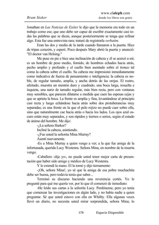 www.elaleph.com 
Bram Stoker donde los libros son gratis 
Jonathan en Las Noticias de Exéter le dijo que la memoria era todo en un 
trabajo como ese; que uno debe ser capaz de escribir exactamente casi to-das 
las palabras que se dicen, aunque posteriormente se tenga que refinar 
algo. Esta fue una entrevista rara; trataré de registrarla verbatim. 
Eran las dos y media de la tarde cuando llamaron a la puerta. Hice 
de tripas corazón, y esperé. Poco después Mary abrió la puerta y anunció: 
"El doctor van Helsing." 
Me puse en pie e hice una inclinación de cabeza y él se acercó a mí; 
es un hombre de peso medio, fornido, de hombros echados hacia atrás, 
pecho amplio y profundo y el cuello bien asentado sobre el tronco tal 
como la cabeza sobre el cuello. Su cabeza me impresionó inmediatamente 
como indicativa de fuerza de pensamiento e inteligencia; la cabeza es no-ble, 
de regular tamaño, amplia, y ancha detrás de las orejas. El rostro, 
afeitado, muestra un mentón duro y cuadrado, una boca larga, resuelta e 
inquieta, una nariz de tamaño regular, más bien recta, pero con ventanas 
muy sensibles, que parecen dilatarse a medida que caen las espesas cejas y 
que se aprieta la boca. La frente es amplia y fina, levantándose al principio 
casi recta y luego echándose hacia atrás sobre dos protuberancias muy 
separadas; es una frente en la que el pelo rojizo no puede caer sobre ella, 
sino que naturalmente cae hacia atrás o hacia los lados. Los ojos azul os-curo 
están muy separados, y son rápidos y tiernos o serios, según el estado 
179 Espacio Disponible 
de ánimo del hombre. Me dijo: 
-¿La señora Harker? 
Incliné la cabeza, asintiendo. 
-¿Fue usted la señorita Mina Murray? 
Asentí nuevamente. 
-Es a Mina Murray a quien vengo a ver; a la que fue amiga de la 
infortunada, querida Lucy Westenra. Señora Mina, en nombre de la muerta 
vengo. 
-Caballero -dije yo-, no puede usted tener mejor carta de presen-tación 
que haber sido amigo y médico de Lucy Westenra. 
Y le extendí la mano. El la tomó y dijo tiernamente: 
-¡Oh, señora Mina!, yo sé que la amiga de esa pobre muchachita 
debe ser buena, pero todavía tenía que saber... 
Terminó su discurso haciendo una reverencia cortés. Yo le 
pregunté para qué me quería ver, por lo que él comenzó de inmediato: 
-He leído sus cartas a la señorita Lucy. Perdóneme, pero yo tenía 
que comenzar las investigaciones en algún lado, y no había nadie a quien 
preguntar. Sé que usted estuvo con ella en Whitby. Ella algunas veces 
llevó un diario, no necesita usted mirar sorprendida, señora Mina; lo 
 