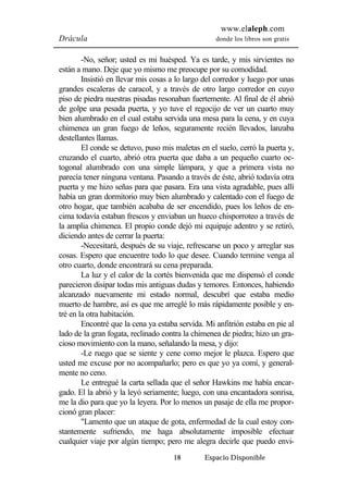www.elaleph.com 
Drácula donde los libros son gratis 
-No, señor; usted es mi huésped. Ya es tarde, y mis sirvientes no 
están a mano. Deje que yo mismo me preocupe por su comodidad. 
Insistió en llevar mis cosas a lo largo del corredor y luego por unas 
grandes escaleras de caracol, y a través de otro largo corredor en cuyo 
piso de piedra nuestras pisadas resonaban fuertemente. Al final de él abrió 
de golpe una pesada puerta, y yo tuve el regocijo de ver un cuarto muy 
bien alumbrado en el cual estaba servida una mesa para la cena, y en cuya 
chimenea un gran fuego de leños, seguramente recién llevados, lanzaba 
destellantes llamas. 
El conde se detuvo, puso mis maletas en el suelo, cerró la puerta y, 
cruzando el cuarto, abrió otra puerta que daba a un pequeño cuarto oc-togonal 
alumbrado con una simple lámpara, y que a primera vista no 
parecía tener ninguna ventana. Pasando a través de éste, abrió todavía otra 
puerta y me hizo señas para que pasara. Era una vista agradable, pues allí 
había un gran dormitorio muy bien alumbrado y calentado con el fuego de 
otro hogar, que también acababa de ser encendido, pues los leños de en-cima 
todavía estaban frescos y enviaban un hueco chisporroteo a través de 
la amplia chimenea. El propio conde dejó mi equipaje adentro y se retiró, 
diciendo antes de cerrar la puerta: 
-Necesitará, después de su viaje, refrescarse un poco y arreglar sus 
cosas. Espero que encuentre todo lo que desee. Cuando termine venga al 
otro cuarto, donde encontrará su cena preparada. 
La luz y el calor de la cortés bienvenida que me dispensó el conde 
parecieron disipar todas mis antiguas dudas y temores. Entonces, habiendo 
alcanzado nuevamente mi estado normal, descubrí que estaba medio 
muerto de hambre, así es que me arreglé lo más rápidamente posible y en-tré 
18 Espacio Disponible 
en la otra habitación. 
Encontré que la cena ya estaba servida. Mi anfitrión estaba en pie al 
lado de la gran fogata, reclinado contra la chimenea de piedra; hizo un gra-cioso 
movimiento con la mano, señalando la mesa, y dijo: 
-Le ruego que se siente y cene como mejor le plazca. Espero que 
usted me excuse por no acompañarlo; pero es que yo ya comí, y general-mente 
no ceno. 
Le entregué la carta sellada que el señor Hawkins me había encar-gado. 
El la abrió y la leyó seriamente; luego, con una encantadora sonrisa, 
me la dio para que yo la leyera. Por lo menos un pasaje de ella me propor-cionó 
gran placer: 
"Lamento que un ataque de gota, enfermedad de la cual estoy con-stantemente 
sufriendo, me haga absolutamente imposible efectuar 
cualquier viaje por algún tiempo; pero me alegra decirle que puedo envi- 
 