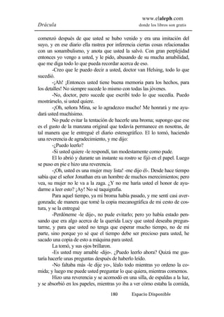 www.elaleph.com 
Drácula donde los libros son gratis 
comenzó después de que usted se hubo venido y era una imitación del 
suyo, y en ese diario ella rastrea por inferencia ciertas cosas relacionadas 
con un sonambulismo, y anota que usted la salvó. Con gran perplejidad 
entonces yo vengo a usted, y le pido, abusando de su mucha amabilidad, 
que me diga todo lo que pueda recordar acerca de eso. 
-Creo que le puedo decir a usted, doctor van Helsing, todo lo que 
180 Espacio Disponible 
sucedió. 
-¡Ah! ¡Entonces usted tiene buena memoria para los hechos, para 
los detalles! No siempre sucede lo mismo con todas las jóvenes. 
-No, doctor, pero sucede que escribí todo lo que sucedía. Puedo 
mostrárselo, si usted quiere. 
-¡Oh, señora Mina, se lo agradezco mucho! Me honrará y me ayu-dará 
usted muchísimo. 
No pude evitar la tentación de hacerle una broma; supongo que ese 
es el gusto de la manzana original que todavía permanece en nosotras, de 
tal manera que le entregué el diario estenográfico. El lo tomó, haciendo 
una reverencia de agradecimiento, y me dijo: 
-¿Puedo leerlo? 
-Si usted quiere -le respondí, tan modestamente como pude. 
El lo abrió y durante un instante su rostro se fijó en el papel. Luego 
se puso en pie e hizo una reverencia. 
-¡Oh, usted es una mujer muy lista! -me dijo él-. Desde hace tiempo 
sabía que el señor Jonathan era un hombre de muchos merecimientos; pero 
vea, su mujer no le va a la zaga. ¿Y no me haría usted el honor de ayu-darme 
a leer esto? ¡Ay! No sé taquigrafía. 
Para aquel tiempo, ya mi broma había pasado, y me sentí casi aver-gonzada; 
de manera que tomé la copia mecanográfica de mi cesto de cos-tura, 
y se la entregué 
-Perdóneme -le dije-, no pude evitarlo; pero yo había estado pen-sando 
que era algo acerca de la querida Lucy que usted deseaba pregun-tarme, 
y para que usted no tenga que esperar mucho tiempo, no de mi 
parte, sino porque yo sé que el tiempo debe ser precioso para usted, he 
sacado una copia de esto a máquina para usted. 
La tomó, y sus ojos brillaron. 
-Es usted muy amable -dijo-. ¿Puedo leerlo ahora? Quizá me gus-taría 
hacerle unas preguntas después de haberlo leído. 
-No faltaba más -le dije yo-, léalo todo mientras yo ordeno la co-mida; 
y luego me puede usted preguntar lo que quiera, mientras comemos. 
Hizo una reverencia y se acomodó en una silla, de espaldas a la luz, 
y se absorbió en los papeles, mientras yo iba a ver cómo estaba la comida, 
 