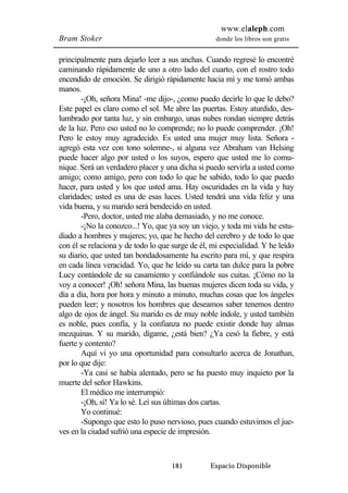 www.elaleph.com 
Bram Stoker donde los libros son gratis 
principalmente para dejarlo leer a sus anchas. Cuando regresé lo encontré 
caminando rápidamente de uno a otro lado del cuarto, con el rostro todo 
encendido de emoción. Se dirigió rápidamente hacia mí y me tomó ambas 
manos. 
-¡Oh, señora Mina! -me dijo-, ¿como puedo decirle lo que le debo? 
Este papel es claro como el sol. Me abre las puertas. Estoy aturdido, des-lumbrado 
por tanta luz, y sin embargo, unas nubes rondan siempre detrás 
de la luz. Pero eso usted no lo comprende; no lo puede comprender. ¡Oh! 
Pero le estoy muy agradecido. Es usted una mujer muy lista. Señora - 
agregó esta vez con tono solemne-, si alguna vez Abraham van Helsing 
puede hacer algo por usted o los suyos, espero que usted me lo comu-nique. 
Será un verdadero placer y una dicha si puedo servirla a usted como 
amigo; como amigo, pero con todo lo que he sabido, todo lo que puedo 
hacer, para usted y los que usted ama. Hay oscuridades en la vida y hay 
claridades; usted es una de esas luces. Usted tendrá una vida feliz y una 
vida buena, y su marido será bendecido en usted. 
-Pero, doctor, usted me alaba demasiado, y no me conoce. 
-¡No la conozco...! Yo, que ya soy un viejo, y toda mi vida he estu-diado 
a hombres y mujeres; yo, que he hecho del cerebro y de todo lo que 
con él se relaciona y de todo lo que surge de él, mi especialidad. Y he leído 
su diario, que usted tan bondadosamente ha escrito para mí, y que respira 
en cada línea veracidad. Yo, que he leído su carta tan dulce para la pobre 
Lucy contándole de su casamiento y confiándole sus cuitas. ¡Cómo no la 
voy a conocer! ¡Oh! señora Mina, las buenas mujeres dicen toda su vida, y 
día a día, hora por hora y minuto a minuto, muchas cosas que los ángeles 
pueden leer; y nosotros los hombres que deseamos saber tenemos dentro 
algo de ojos de ángel. Su marido es de muy noble índole, y usted también 
es noble, pues confía, y la confianza no puede existir donde hay almas 
mezquinas. Y su marido, dígame, ¿está bien? ¿Ya cesó la fiebre, y está 
fuerte y contento? 
Aquí vi yo una oportunidad para consultarlo acerca de Jonathan, 
181 Espacio Disponible 
por lo que dije: 
-Ya casi se había alentado, pero se ha puesto muy inquieto por la 
muerte del señor Hawkins. 
El médico me interrumpió: 
-¡Oh, sí! Ya lo sé. Leí sus últimas dos cartas. 
Yo continué: 
-Supongo que esto lo puso nervioso, pues cuando estuvimos el jue-ves 
en la ciudad sufrió una especie de impresión. 
 
