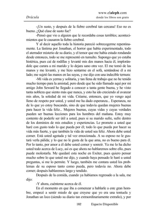 www.elaleph.com 
Drácula donde los libros son gratis 
-¡Un susto, y después de la fiebre cerebral tan cercana! Eso no es 
182 Espacio Disponible 
bueno. ¿Qué clase de susto fue? 
-Pensó que vio a alguien que le recordaba cosas terribles; aconteci-mientos 
que le causaron la fiebre cerebral. 
Y al decir aquello toda la historia pareció sobrecogerme repentina-mente. 
La lástima por Jonathan, el horror que había experimentado, todo 
el aterrador misterio de su diario, y el temor que me había estado rondando 
desde entonces, todo se me representó en tumulto. Supongo que yo estaba 
histérica, pues caí de rodillas y levanté mis dos manos hacia él, implorán-dole 
que curara a mi marido y lo dejara sano otra vez. El me tomó de las 
manos y me levantó, y me hizo sentarme en el sofá, sentándose él a mi 
lado; me sujetó las manos en las suyas, y me dijo con una indecible ternura: 
-Mi vida es yerma y solitaria, y tan llena de trabajo que no he tenido 
mucho tiempo para la amistad, pero desde que he sido llamado aquí por mi 
amigo John Seward he llegado a conocer a tanta gente buena, y he visto 
tanta nobleza que siento más que nunca, y esto ha ido creciendo al avanzar 
mis años, la soledad de mi vida. Créame, entonces, que yo vengo aquí 
lleno de respeto por usted, y usted me ha dado esperanza... Esperanza, no 
de lo que yo estoy buscando, sino de que todavía quedan mujeres buenas 
para hacer la vida feliz... Mujeres buenas, cuyas vidas y cuyas verdades 
pueden ser buenas lecciones para los hombres del mañana. Estoy muy 
contento de poderle ser útil a usted, pues si su marido sufre, sufre dentro 
de los dominios de mis estudios y experiencias. Le prometo a usted que 
haré con gusto todo lo que pueda por él; todo lo que pueda por hacer su 
vida más fuerte, y que también la vida de usted sea feliz. Ahora debe usted 
comer. Está usted agotada y tal vez emocionada. A su esposo no le gus-tará 
verla pálida; y lo que no le gusta de la que ama, no es bueno para él. 
Por lo tanto, por amor a él debe usted comer y sonreír. Ya me lo ha dicho 
usted todo acerca de Lucy, así es que ahora no hablaremos sobre ello, pues 
puede molestarla. Me quedaré esta noche en Exéter, pues quiero pensar 
mucho sobre lo que usted me dijo, y cuando haya pensado le haré a usted 
preguntas, si me lo permite. Y luego, también me contara usted los prob-lemas 
de su esposo tanto como pueda, pero todavía no. Ahora debe 
comer; después hablaremos largo y tendido. 
Después de la comida, cuando ya habíamos regresado a la sala, me 
dijo: 
-Y ahora, cuénteme acerca de él. 
En el momento en que iba a comenzar a hablarle a este gran hom-bre, 
empecé a sentir miedo de que creyese que yo era una tontuela y 
Jonathan un loco (siendo su diario tan extraordinariamente extraño), y por 
 