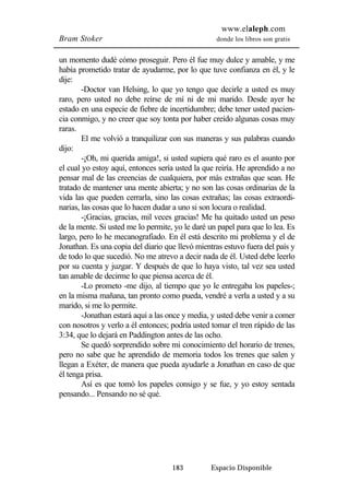 www.elaleph.com 
Bram Stoker donde los libros son gratis 
un momento dudé cómo proseguir. Pero él fue muy dulce y amable, y me 
había prometido tratar de ayudarme, por lo que tuve confianza en él, y le 
dije: 
-Doctor van Helsing, lo que yo tengo que decirle a usted es muy 
raro, pero usted no debe reírse de mí ni de mi marido. Desde ayer he 
estado en una especie de fiebre de incertidumbre; debe tener usted pacien-cia 
conmigo, y no creer que soy tonta por haber creído algunas cosas muy 
183 Espacio Disponible 
raras. 
El me volvió a tranquilizar con sus maneras y sus palabras cuando 
dijo: 
-¡Oh, mi querida amiga!, si usted supiera qué raro es el asunto por 
el cual yo estoy aquí, entonces sería usted la que reiría. He aprendido a no 
pensar mal de las creencias de cualquiera, por más extrañas que sean. He 
tratado de mantener una mente abierta; y no son las cosas ordinarias de la 
vida las que pueden cerrarla, sino las cosas extrañas; las cosas extraordi-narias, 
las cosas que lo hacen dudar a uno si son locura o realidad. 
-¡Gracias, gracias, mil veces gracias! Me ha quitado usted un peso 
de la mente. Si usted me lo permite, yo le daré un papel para que lo lea. Es 
largo, pero lo he mecanografiado. En él está descrito mi problema y el de 
Jonathan. Es una copia del diario que llevó mientras estuvo fuera del país y 
de todo lo que sucedió. No me atrevo a decir nada de él. Usted debe leerlo 
por su cuenta y juzgar. Y después de que lo haya visto, tal vez sea usted 
tan amable de decirme lo que piensa acerca de él. 
-Lo prometo -me dijo, al tiempo que yo le entregaba los papeles-; 
en la misma mañana, tan pronto como pueda, vendré a verla a usted y a su 
marido, si me lo permite. 
-Jonathan estará aquí a las once y media, y usted debe venir a comer 
con nosotros y verlo a él entonces; podría usted tomar el tren rápido de las 
3:34, que lo dejará en Paddington antes de las ocho. 
Se quedó sorprendido sobre mi conocimiento del horario de trenes, 
pero no sabe que he aprendido de memoria todos los trenes que salen y 
llegan a Exéter, de manera que pueda ayudarle a Jonathan en caso de que 
él tenga prisa. 
Así es que tomó los papeles consigo y se fue, y yo estoy sentada 
pensando... Pensando no sé qué. 
 
