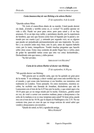 www.elaleph.com 
Drácula donde los libros son gratis 
Carta (manuscrita) de van Helsing a la señora Harker 
25 de septiembre, 6 de la tarde 
184 Espacio Disponible 
"Querida señora Mina: 
"He leído el maravilloso diario de su marido. Usted puede dormir 
sin duda. ¡Extraño y terrible como es, es verdad! Yo podría apostar mi 
vida a ello. Puede ser peor para otros; pero para usted y él no hay 
amenaza. El es un tipo muy noble; y permítame decirle, por la experiencia 
de hombres, que uno que hiciera como hizo él bajando por la pared y en-trando 
por ese cuarto (¡ay!, y entrando por segunda vez), no es alguien 
que pueda ser perjudicado permanentemente por una impresión. Su cere-bro 
y su corazón están muy bien; esto lo juro, antes de siquiera haberlo 
visto; por lo tanto, tranquilícese. Tendré muchas preguntas que hacerle 
sobre otras cosas. Estoy muy contento de poder llegar hoy a verlos, pues 
de golpe he aprendido tantas cosas que otra vez estoy deslumbrado... 
Deslumbrado más que nunca, y debo pensar. 
"Su fiel servidor, 
ABRAHAM VAN HELSING" 
Carta de la señora Harker al doctor van Helsing 
25 de septiembre, 6:30 p.m. 
"Mi querido doctor van Helsing: 
"Mil gracias por su amable carta, que me ha quitado un gran peso 
de la mente. Y sin embargo, a decir verdad, qué cosas más terribles hay en 
el mundo, y qué cosas más horrorosas si ese hombre, ese monstruo, está 
realmente en Londres. Temo pensarlo. En estos momentos, mientras es-cribía, 
he recibido una llamada de Jonathan, diciéndome que sale de 
Launceston con el tren de las 6:25 hoy por la noche, y que estará aquí a las 
10:18 para que yo no tenga miedo por la noche. Entonces, ¿podría usted 
en vez, de venir a comer con nosotros mañana, pasar a desayunarse a las 
ocho de la mañana si no es muy temprano para usted? Si tiene prisa, puede 
irse con el tren de las 10:30, que lo dejará en Paddington a las 2:35. No me 
conteste ésta, pues en caso de que no tenga noticias de usted sabré que 
vendrá a desayunarse con nosotros. 
"Quedo de usted, su fiel y agradecida amiga, 
MINA HARKER" 
 
