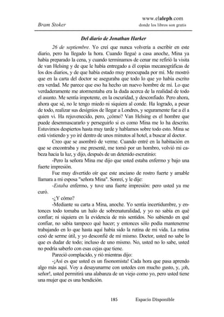 www.elaleph.com 
Bram Stoker donde los libros son gratis 
Del diario de Jonathan Harker 
26 de septiembre. Yo creí que nunca volvería a escribir en este 
diario, pero ha llegado la hora. Cuando llegué a casa anoche, Mina ya 
había preparado la cena, y cuando terminamos de cenar me refirió la visita 
de van Helsing y de que le había entregado a él copias mecanográficas de 
los dos diarios, y de que había estado muy preocupada por mí. Me mostró 
que en la carta del doctor se aseguraba que todo lo que yo había escrito 
era verdad. Me parece que eso ha hecho un nuevo hombre de mí. Lo que 
verdaderamente me atormentaba era la duda acerca de la realidad de todo 
el asunto. Me sentía impotente, en la oscuridad, y desconfiado. Pero ahora, 
ahora que sé, no le tengo miedo ni siquiera al conde. Ha logrado, a pesar 
de todo, realizar sus designios de llegar a Londres, y seguramente fue a él a 
quien vi. Ha rejuvenecido, pero, ¿cómo? Van Helsing es el hombre que 
puede desenmascararlo y perseguirlo si es como Mina me lo ha descrito. 
Estuvimos despiertos hasta muy tarde y hablamos sobre todo esto. Mina se 
está vistiendo y yo iré dentro de unos minutos al hotel, a buscar al doctor. 
Creo que se asombró de verme. Cuando entré en la habitación en 
que se encontraba y me presenté, me tomó por un hombro, volvió mi ca-beza 
hacia la luz, y dijo, después de un detenido escrutinio: 
-Pero la señora Mina me dijo que usted estaba enfermo y bajo una 
185 Espacio Disponible 
fuerte impresión. 
Fue muy divertido oír que este anciano de rostro fuerte y amable 
llamara a mi esposa "señora Mina". Sonreí, y le dije: 
-Estaba enfermo, y tuve una fuerte impresión: pero usted ya me 
curó. 
-¿Y cómo? 
-Mediante su carta a Mina, anoche. Yo sentía incertidumbre, y en-tonces 
todo tomaba un halo de sobrenaturalidad, y yo no sabía en qué 
confiar; ni siquiera en la evidencia de mis sentidos. No sabiendo en qué 
confiar, no sabía tampoco qué hacer; y entonces sólo podía mantenerme 
trabajando en lo que hasta aquí había sido la rutina de mi vida. La rutina 
cesó de serme útil, y yo desconfié de mí mismo. Doctor, usted no sabe lo 
que es dudar de todo; incluso de uno mismo. No, usted no lo sabe, usted 
no podría saberlo con esas cejas que tiene. 
Pareció complacido, y rió mientras dijo: 
-¡Así es que usted es un fisonomista! Cada hora que pasa aprendo 
algo más aquí. Voy a desayunarme con ustedes con mucho gusto, y, ¡oh, 
señor!, usted permitirá una alabanza de un viejo como yo, pero usted tiene 
una mujer que es una bendición. 
 