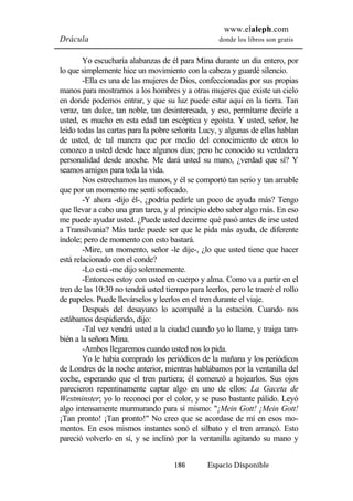www.elaleph.com 
Drácula donde los libros son gratis 
Yo escucharía alabanzas de él para Mina durante un día entero, por 
lo que simplemente hice un movimiento con la cabeza y guardé silencio. 
-Ella es una de las mujeres de Dios, confeccionadas por sus propias 
manos para mostrarnos a los hombres y a otras mujeres que existe un cielo 
en donde podemos entrar, y que su luz puede estar aquí en la tierra. Tan 
veraz, tan dulce, tan noble, tan desinteresada, y eso, permítame decirle a 
usted, es mucho en esta edad tan escéptica y egoísta. Y usted, señor, he 
leído todas las cartas para la pobre señorita Lucy, y algunas de ellas hablan 
de usted, de tal manera que por medio del conocimiento de otros lo 
conozco a usted desde hace algunos días; pero he conocido su verdadera 
personalidad desde anoche. Me dará usted su mano, ¿verdad que sí? Y 
seamos amigos para toda la vida. 
Nos estrechamos las manos, y él se comportó tan serio y tan amable 
que por un momento me sentí sofocado. 
-Y ahora -dijo él-, ¿podría pedirle un poco de ayuda más? Tengo 
que llevar a cabo una gran tarea, y al principio debo saber algo más. En eso 
me puede ayudar usted. ¿Puede usted decirme qué pasó antes de irse usted 
a Transilvania? Más tarde puede ser que le pida más ayuda, de diferente 
índole; pero de momento con esto bastará. 
-Mire, un momento, señor -le dije-, ¿lo que usted tiene que hacer 
186 Espacio Disponible 
está relacionado con el conde? 
-Lo está -me dijo solemnemente. 
-Entonces estoy con usted en cuerpo y alma. Como va a partir en el 
tren de las 10:30 no tendrá usted tiempo para leerlos, pero le traeré el rollo 
de papeles. Puede llevárselos y leerlos en el tren durante el viaje. 
Después del desayuno lo acompañé a la estación. Cuando nos 
estábamos despidiendo, dijo: 
-Tal vez vendrá usted a la ciudad cuando yo lo llame, y traiga tam-bién 
a la señora Mina. 
-Ambos llegaremos cuando usted nos lo pida. 
Yo le había comprado los periódicos de la mañana y los periódicos 
de Londres de la noche anterior, mientras hablábamos por la ventanilla del 
coche, esperando que el tren partiera; él comenzó a hojearlos. Sus ojos 
parecieron repentinamente captar algo en uno de ellos: La Gaceta de 
Westminster; yo lo reconocí por el color, y se puso bastante pálido. Leyó 
algo intensamente murmurando para sí mismo: "¡Mein Gott! ¡Mein Gott! 
¡Tan pronto! ¡Tan pronto!" No creo que se acordase de mí en esos mo-mentos. 
En esos mismos instantes sonó el silbato y el tren arrancó. Esto 
pareció volverlo en sí, y se inclinó por la ventanilla agitando su mano y 
 
