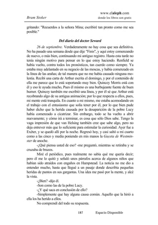 www.elaleph.com 
Bram Stoker donde los libros son gratis 
gritando: "Recuerdos a la señora Mina; escribiré tan pronto como me sea 
posible." 
Del diario del doctor Seward 
26 de septiembre. Verdaderamente no hay cosa que sea definitiva. 
No ha pasado una semana desde que dije "Finis", y aquí estoy comenzando 
de nuevo, o más bien, continuando mi antiguo registro. Hasta esta tarde no 
tenía ningún motivo para pensar en lo que estoy haciendo. Renfield se 
había vuelto, contra todos los pronósticos, tan cuerdo como siempre. Ya 
estaba muy adelantado en su negocio de las moscas, y había comenzado en 
la línea de las arañas; de tal manera que no me había causado ninguna mo-lestia. 
Recibí una carta de Arthur escrita el domingo, y por el contenido de 
ella me parece que lo está soportando muy bien. Quincey Morris está con 
él y eso le ayuda mucho, Pues él mismo es una burbujeante fuente de buen 
humor. Quincey también me escribió una línea, y por él sé que Arthur está 
recobrando algo de su antigua animación; por lo que respecta a ellos, pues, 
mi mente está tranquila. En cuanto a mi mismo, me estaba acomodando en 
el trabajo con el entusiasmo que solía tener por él, por lo que bien pude 
haber dicho que la herida causada por la desaparición de la pobre Lucy 
había comenzado a cicatrizar. Sin embargo, todo se ha vuelto a abrir 
nuevamente; y cómo irá a terminar, es cosa que sólo Dios sabe. Tengo la 
vaga impresión de que van Helsing también cree que sabe algo, pero no 
deja entrever más que lo suficiente para estimular la curiosidad. Ayer fue a 
Exéter, y se quedó allí por la noche. Regresó hoy, y casi saltó a mi cuarto 
como a las cinco y media poniendo en mis manos la Gaceta de Westmin-ster 
de anoche. 
-¿Qué piensa usted de eso? -me preguntó, mientras se retiraba y se 
187 Espacio Disponible 
cruzaba de brazos. 
Miré el periódico, pues realmente no sabía qué me quería decir; 
pero él me lo quitó y señaló unos párrafos acerca de algunos niños que 
habían sido atraídos con engaños en Hampstead. La noticia no me dio a 
entender mucho, hasta que llegué a un pasaje donde describía pequeñas 
heridas de puntos en sus gargantas. Una idea me pasó por la mente, y alcé 
la vista. 
-¿Bien? -dijo él. 
-Son como las de la pobre Lucy. 
-¿Y qué saca en conclusión de ello? 
-Simplemente que hay alguna causa común. Aquello que la hirió a 
ella los ha herido a ellos. 
No comprendí del todo su respuesta. 
 