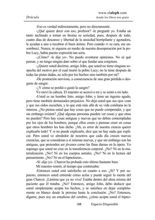 www.elaleph.com 
Drácula donde los libros son gratis 
-Eso es verdad indirectamente, pero no directamente. 
-¿Qué quiere decir con eso, profesor? -le pregunté yo. Estaba un 
tanto inclinado a tomar en broma su seriedad, pues, después de todo, 
cuatro días de descanso y libertad de la ansiedad horripilante y agotadora, 
le ayudan a uno a recobrar el buen ánimo. Pero cuando vi su cara, me en-sombrecí. 
Nunca; ni siquiera en medio de nuestra desesperación por la po-bre 
Lucy, había puesto expresión tan seria. 
-¿Cómo? -le dije yo-. No puedo aventurar opiniones. No sé qué 
pensar, y no tengo ningún dato sobre el que fundar una conjetura. 
-¿Quiere usted decirme, amigo John, que usted no tiene ninguna so-specha 
del motivo por el cual murió la pobre Lucy; no la tiene después de 
todas las pistas dadas, no sólo por los hechos sino también por mí? 
-De postración nerviosa, a consecuencia de una gran pérdida o des-gaste 
de sangre. 
-¿Y cómo se perdió o gastó la sangre? 
Yo moví la cabeza. El maestro se acercó a mí y se sentó a mi lado. 
-Usted es un hombre listo, amigo John; y tiene un ingenio agudo, 
pero tiene también demasiados prejuicios. No deja usted que sus ojos vean 
y que sus oídos escuchen, y lo que está más allá de su vida cotidiana no le 
interesa. ¿No piensa usted que hay cosas que no puede comprender, y que 
sin embargo existen? ¿Qué algunas personas pueden ver cosas y que otras 
no pueden? Pero hay cosas antiguas y nuevas que no deben contempladas 
por los ojos de los hombres, porque ellos creen o piensan creer en cosas 
que otros hombres les han dicho. ¡Ah, es error de nuestra ciencia querer 
explicarlo todo! Y si no puede explicarlo, dice que no hay nada que expli-car. 
Pero usted ve alrededor de nosotros que cada día crecen nuevas 
creencias, que se consideran a sí mismas nuevas, y que sin embargo son las 
antiguas, que pretenden ser jóvenes como las finas damas en la ópera. Yo 
supongo que usted no cree en la transferencia corporal. ¿No? Ni en la ma-terialización. 
¿No? Ni en los cuerpos astrales. ¿No? Ni en la lectura del 
pensamiento. ¿No? Ni en el hipnotismo... 
-Sí -dije yo-. Charcot ha probado esto último bastante bien. 
Mi maestro sonrió, al tiempo que continuaba: 
-Entonces usted está satisfecho en cuanto a eso. ¿Sí? Y por su-puesto, 
entonces usted entiende cómo actúa y puede seguir la mente del 
gran Charcot. ¡Lástima que ya no viva! Estaba dentro del alma misma del 
paciente que él trataba. ¿No? Entonces, amigo John, debo deducir que 
usted simplemente acepta los hechos, y se satisface en dejar completa-mente 
en blanco desde la premisa hasta la conclusión. ¿No? Entonces, 
dígame, pues soy un estudioso del cerebro, ¿cómo acepta usted el hipno- 
188 Espacio Disponible 
 