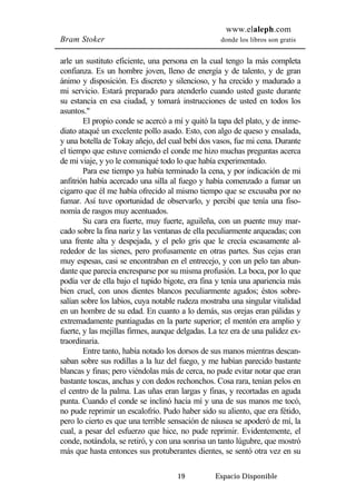 www.elaleph.com 
Bram Stoker donde los libros son gratis 
arle un sustituto eficiente, una persona en la cual tengo la más completa 
confianza. Es un hombre joven, lleno de energía y de talento, y de gran 
ánimo y disposición. Es discreto y silencioso, y ha crecido y madurado a 
mi servicio. Estará preparado para atenderlo cuando usted guste durante 
su estancia en esa ciudad, y tomará instrucciones de usted en todos los 
asuntos." 
El propio conde se acercó a mí y quitó la tapa del plato, y de inme-diato 
ataqué un excelente pollo asado. Esto, con algo de queso y ensalada, 
y una botella de Tokay añejo, del cual bebí dos vasos, fue mi cena. Durante 
el tiempo que estuve comiendo el conde me hizo muchas preguntas acerca 
de mi viaje, y yo le comuniqué todo lo que había experimentado. 
Para ese tiempo ya había terminado la cena, y por indicación de mi 
anfitrión había acercado una silla al fuego y había comenzado a fumar un 
cigarro que él me había ofrecido al mismo tiempo que se excusaba por no 
fumar. Así tuve oportunidad de observarlo, y percibí que tenía una fiso-nomía 
de rasgos muy acentuados. 
Su cara era fuerte, muy fuerte, aguileña, con un puente muy mar-cado 
sobre la fina nariz y las ventanas de ella peculiarmente arqueadas; con 
una frente alta y despejada, y el pelo gris que le crecía escasamente al-rededor 
de las sienes, pero profusamente en otras partes. Sus cejas eran 
muy espesas, casi se encontraban en el entrecejo, y con un pelo tan abun-dante 
que parecía encresparse por su misma profusión. La boca, por lo que 
podía ver de ella bajo el tupido bigote, era fina y tenía una apariencia más 
bien cruel, con unos dientes blancos peculiarmente agudos; éstos sobre-salían 
sobre los labios, cuya notable rudeza mostraba una singular vitalidad 
en un hombre de su edad. En cuanto a lo demás, sus orejas eran pálidas y 
extremadamente puntiagudas en la parte superior; el mentón era amplio y 
fuerte, y las mejillas firmes, aunque delgadas. La tez era de una palidez ex-traordinaria. 
Entre tanto, había notado los dorsos de sus manos mientras descan-saban 
sobre sus rodillas a la luz del fuego, y me habían parecido bastante 
blancas y finas; pero viéndolas más de cerca, no pude evitar notar que eran 
bastante toscas, anchas y con dedos rechonchos. Cosa rara, tenían pelos en 
el centro de la palma. Las uñas eran largas y finas, y recortadas en aguda 
punta. Cuando el conde se inclinó hacia mí y una de sus manos me tocó, 
no pude reprimir un escalofrío. Pudo haber sido su aliento, que era fétido, 
pero lo cierto es que una terrible sensación de náusea se apoderó de mí, la 
cual, a pesar del esfuerzo que hice, no pude reprimir. Evidentemente, el 
conde, notándola, se retiró, y con una sonrisa un tanto lúgubre, que mostró 
más que hasta entonces sus protuberantes dientes, se sentó otra vez en su 
19 Espacio Disponible 
 