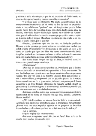 www.elaleph.com 
Drácula donde los libros son gratis 
y retiren el sello sin romper y que ahí se encuentre el faquir hindú, no 
muerto, sino que se levante y camine entre ellos como antes? 
Y al llegar aquí lo interrumpí. Me estaba descontrolando; de tal 
manera estaba amontonando en mi mente su lista de todas las excentrici-dades 
e imposibilidades "posibles" que mi imaginación parecía haber 
cogido fuego. Tuve la vaga idea de que me estaba dando alguna clase de 
lección, como solía hacerlo hacía algún tiempo en su estudio en Amster-dam; 
pero él solía decirme la cosa de manera que yo pudiera tener el objeto 
en la mente todo el tiempo. Mas ahora yo estaba sin esta ayuda, y sin em-bargo 
lo quería seguir, por lo que dije: 
-Maestro, permítame que sea otra vez su discípulo predilecto. 
Dígame la tesis, para que yo pueda aplicar su conocimiento a medida que 
usted avanza. De momento voy de un punto a otro como un loco, y no 
como un cuerdo que sigue una idea. Me siento como un novicio dando 
traspiés a través de un pantano envuelto en la niebla, saltando de un mator-ral 
a otro en el esfuerzo ciego de andar sin saber hacia dónde voy. 
-Esa es una buena imagen -me dijo el-. Bien, se lo diré a usted. Mi 
tesis es esta: yo quiero que usted crea. 
-¿Qué crea qué? 
-Que crea en cosas que no pueden ser. Permítame que lo ilustre. 
Una vez escuché a un norteamericano que definía la fe de esta manera: "Es 
esa facultad que nos permite creer en lo que nosotros sabemos que no es 
verdad." Por una vez, seguí a ese hombre. El quiso decir que debemos te-ner 
la mente abierta, y no permitir que un pequeño pedazo de la verdad 
interrumpa el torrente de la gran verdad, tal como una piedra puede hacer 
descarrilar a un tren. Primero obtenemos la pequeña verdad. ¡Bien! La 
guardamos y la evaluamos; pero al mismo tiempo no debemos permitir que 
ella misma se crea toda la verdad del universo. 
-Entonces, usted no quiere que alguna convicción previa moleste la 
receptividad de mi mente en relación con algo muy extraño. ¿Interpreto 
bien su lección? 
-¡Ah! Usted todavía es mi alumno favorito. Vale la pena enseñarle. 
Ahora que está deseoso de entender, ha dado el primer paso para entender. 
¿Piensa usted que esos pequeños agujeros en las gargantas de los niños 
fueron hechos por lo mismo que hizo los orificios en la señorita Lucy? 
-Así lo supongo. 
Se puso en pie y dijo solemnemente: 
-Entonces, se equivoca usted. ¡Oh, que así fuera! ¡Pero no lo es! Es 
mucho peor, mucho, pero mucho peor. 
190 Espacio Disponible 
 