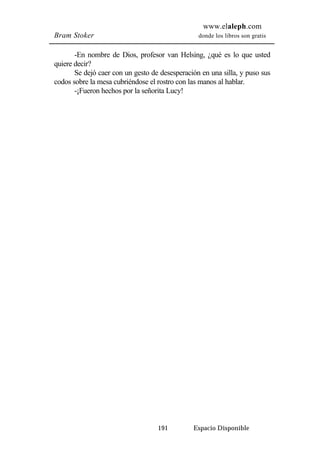 www.elaleph.com 
Bram Stoker donde los libros son gratis 
-En nombre de Dios, profesor van Helsing, ¿qué es lo que usted 
191 Espacio Disponible 
quiere decir? 
Se dejó caer con un gesto de desesperación en una silla, y puso sus 
codos sobre la mesa cubriéndose el rostro con las manos al hablar. 
-¡Fueron hechos por la señorita Lucy! 
 