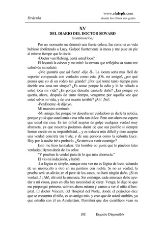 www.elaleph.com 
Drácula donde los libros son gratis 
XV 
DEL DIARIO DEL DOCTOR SEWARD 
(continuación) 
Por un momento me dominó una fuerte cólera; fue como si en vida 
hubiese abofeteado a Lucy. Golpeé fuertemente la mesa y me puse en pie 
al mismo tiempo que le decía: 
-Doctor van Helsing, ¿está usted loco? 
El levantó la cabeza y me miró: la ternura que reflejaba su rostro me 
192 Espacio Disponible 
calmó de inmediato. 
-¡Me gustaría que así fuera! -dijo él-. La locura sería más fácil de 
soportar comparada con verdades como esta. ¡Oh, mi amigo!, ¿por qué 
piensa que yo di un rodeo tan grande? ¿Por qué tomé tanto tiempo para 
decirle una cosa tan simple? ¿Es acaso porque lo odio y lo he odiado a 
usted toda mi vida? ¿Es porque deseaba causarle daño? ¿Era porque yo 
quería, ahora, después de tanto tiempo, vengarme por aquella vez que 
usted salvó mi vida, y de una muerte terrible? ¡Ah! ¡No!. 
-Perdóneme -le dije yo. 
Mi maestro continuó: 
-Mi amigo, fue porque yo deseaba ser cuidadoso en darle la noticia, 
porque yo sé que usted amó a esa niña tan dulce. Pero aun ahora no espero 
que usted me crea. Es tan difícil aceptar de golpe cualquier verdad muy 
abstracta, ya que nosotros podemos dudar de que sea posible si siempre 
hemos creído en su imposibilidad..., y es todavía más difícil y duro aceptar 
una verdad concreta tan triste, y de una persona como la señorita Lucy. 
Hoy por la noche iré a probarlo. ¿Se atreve a venir conmigo? 
Esto me hizo tambalear. Un hombre no gusta que le prueben tales 
verdades; Byron decía de los celos: 
"Y prueban la verdad pura de lo que más aborrecía." 
El vio mi indecisión, y habló: 
-La lógica es simple, aunque esta vez no es lógica de loco, saltando 
de un montecillo a otro en un pantano con niebla. Si no es verdad, la 
prueba será un alivio; en el peor de los casos, no hará ningún daño. ¡Si es 
verdad...! ¡Ah!, ahí está la amenaza. Sin embargo, cada amenaza debe ayu-dar 
a mi causa, pues en ella hay necesidad de creer. Venga; le digo lo que 
me propongo: primero, salimos ahora mismo y vamos a ver al niño al hos-pital. 
El doctor Vincent, del Hospital del Norte, donde el periódico dice 
que se encuentra el niño, es un amigo mío, y creo que de usted también, ya 
que estudió con él en Amsterdam. Permitirá que dos científicos vean su 
 