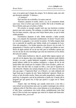 www.elaleph.com 
Bram Stoker donde los libros son gratis 
caso, si no quiere que lo hagan dos amigos. No le diremos nada, sino sólo 
que deseamos aprender. Y entonces... 
-¿Y entonces? 
Sacó una llave de su bolsillo y la sostuvo ante mí. 
-Entonces, pasamos la noche, usted y yo, en el cementerio donde 
yace Lucy. Esta es la llave que cierra su tumba. Me la dio el hombre que 
hizo el féretro, para que se la diera a Arthur. 
Mi corazón se encogió cuando sentí que una horrorosa aventura 
parecía estar ante nosotros. Sin embargo, no podía hacer nada, así es que 
hice de tripas corazón y dije que sería mejor darnos prisa, ya que la tarde 
estaba pasando... 
Encontramos despierto al niño. Había dormido y había comido 
algo, y en conjunto iba mejorando notablemente. El doctor Vincent retiró 
la venda de su garganta y nos mostró los puntos. No había ninguna duda 
con su parecido de aquellos que habían estado en la garganta de Lucy. 
Eran más pequeños, y los bordes parecían más frescos; eso era todo. Le 
preguntamos a Vincent a qué los atribuía, y él replicó que debían ser mor-discos 
de algún animal; tal vez de una rata; pero se inclinaba a pensar que 
era uno de uno de esos murciélagos que eran tan numerosos en las alturas 
del norte de Londres. 
-Entre tantos inofensivos -dijo él-, puede haber alguna especie sal-vaje 
del sur de algunos tipos más malignos. Algún marinero pudo haberlo 
llevado a su casa, y puede habérsele escapado; o incluso algún polluelo 
puede haberse salido de los jardines zoológicos, o alguno de los de ahí 
puede haber sido creado por un vampiro. Estas cosas suceden; ¿saben ust-edes?, 
hace sólo diez días se escapó un lobo, y creo que lo siguieron en 
esta dirección. Durante una semana después de eso, los niños no hicieron 
más que jugar a "Caperucita Roja" en el Brezal y en cada callejuela del 
lugar hasta que el espanto de esta "dama fanfarrona" apareció. Desde en-tonces 
se han divertido mucho. Hasta este pobre pequeñuelo, cuando des-pertó 
hoy, le preguntó a una de las enfermeras si podía irse. Cuando ella le 
preguntó por qué quería irse, él dijo que quería ir a jugar con la "dama 
fanfarrona" 
-Espero -dijo van Helsing- que cuando usted envíe a este niño a 
casa tomará sus precauciones para que sus padres mantengan una estricta 
vigilancia sobre él. Dar libre curso a estas fantasías es lo más peligroso; y si 
el niño fuese a permanecer otra noche afuera, probablemente sería fatal 
para él. Pero en todo caso supongo que usted no lo dejará salir hasta den-tro 
193 Espacio Disponible 
de algunos días, ¿no es así? 
 