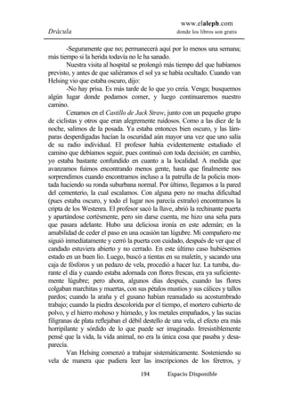 www.elaleph.com 
Drácula donde los libros son gratis 
-Seguramente que no; permanecerá aquí por lo menos una semana; 
más tiempo si la herida todavía no le ha sanado. 
Nuestra visita al hospital se prolongó más tiempo del que habíamos 
previsto, y antes de que saliéramos el sol ya se había ocultado. Cuando van 
Helsing vio que estaba oscuro, dijo: 
-No hay prisa. Es más tarde de lo que yo creía. Venga; busquemos 
algún lugar donde podamos comer, y luego continuaremos nuestro 
camino. 
Cenamos en el Castillo de Jack Straw, junto con un pequeño grupo 
de ciclistas y otros que eran alegremente ruidosos. Como a las diez de la 
noche, salimos de la posada. Ya estaba entonces bien oscuro, y las lám-paras 
desperdigadas hacían la oscuridad aún mayor una vez que uno salía 
de su radio individual. El profesor había evidentemente estudiado el 
camino que debíamos seguir, pues continuó con toda decisión; en cambio, 
yo estaba bastante confundido en cuanto a la localidad. A medida que 
avanzamos fuimos encontrando menos gente, hasta que finalmente nos 
sorprendimos cuando encontramos incluso a la patrulla de la policía mon-tada 
haciendo su ronda suburbana normal. Por último, llegamos a la pared 
del cementerio, la cual escalamos. Con alguna pero no mucha dificultad 
(pues estaba oscuro, y todo el lugar nos parecía extraño) encontramos la 
cripta de los Westenra. El profesor sacó la llave, abrió la rechinante puerta 
y apartándose cortésmente, pero sin darse cuenta, me hizo una seña para 
que pasara adelante. Hubo una deliciosa ironía en este ademán; en la 
amabilidad de ceder el paso en una ocasión tan lúgubre. Mi compañero me 
siguió inmediatamente y cerró la puerta con cuidado, después de ver que el 
candado estuviera abierto y no cerrado. En este último caso hubiésemos 
estado en un buen lío. Luego, buscó a tientas en su maletín, y sacando una 
caja de fósforos y un pedazo de vela, procedió a hacer luz. La tumba, du-rante 
el día y cuando estaba adornada con flores frescas, era ya suficiente-mente 
lúgubre; pero ahora, algunos días después, cuando las flores 
colgaban marchitas y muertas, con sus pétalos mustios y sus cálices y tallos 
pardos; cuando la araña y el gusano habían reanudado su acostumbrado 
trabajo; cuando la piedra descolorida por el tiempo, el mortero cubierto de 
polvo, y el hierro mohoso y húmedo, y los metales empañados, y las sucias 
filigranas de plata reflejaban el débil destello de una vela, el efecto era más 
horripilante y sórdido de lo que puede ser imaginado. Irresistiblemente 
pensé que la vida, la vida animal, no era la única cosa que pasaba y desa-parecía. 
Van Helsing comenzó a trabajar sistemáticamente. Sosteniendo su 
vela de manera que pudiera leer las inscripciones de los féretros, y 
194 Espacio Disponible 
 