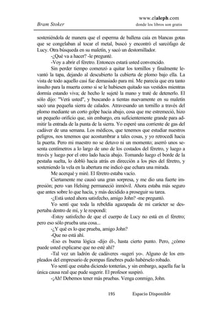 www.elaleph.com 
Bram Stoker donde los libros son gratis 
sosteniéndola de manera que el esperma de ballena caía en blancas gotas 
que se congelaban al tocar el metal, buscó y encontró el sarcófago de 
Lucy. Otra búsqueda en su maletín, y sacó un destornillador. 
-¿Qué va a hacer? -le pregunté. 
-Voy a abrir el féretro. Entonces estará usted convencido. 
Sin perder tiempo comenzó a quitar los tornillos y finalmente le-vantó 
la tapa, dejando al descubierto la cubierta de plomo bajo ella. La 
vista de todo aquello casi fue demasiado para mí. Me parecía que era tanto 
insulto para la muerta como si se le hubiesen quitado sus vestidos mientras 
dormía estando viva; de hecho le sujeté la mano y traté de detenerlo. El 
sólo dijo: "Verá usted", y buscando a tientas nuevamente en su maletín 
sacó una pequeña sierra de calados. Atravesando un tornillo a través del 
plomo mediante un corto golpe hacia abajo, cosa que me estremeció, hizo 
un pequeño orificio que, sin embargo, era suficientemente grande para ad-mitir 
la entrada de la punta de la sierra. Yo esperé una corriente de gas del 
cadáver de una semana. Los médicos, que tenemos que estudiar nuestros 
peligros, nos tenemos que acostumbrar a tales cosas, y yo retrocedí hacia 
la puerta. Pero mi maestro no se detuvo ni un momento; aserró unos se-senta 
centímetros a lo largo de uno de los costados del féretro, y luego a 
través y luego por el otro lado hacia abajo. Tomando luego el borde de la 
pestaña suelta, lo dobló hacia atrás en dirección a los pies del féretro, y 
sosteniendo la vela en la abertura me indicó que echara una mirada. 
Me acerqué y miré. El féretro estaba vacío. 
Ciertamente me causó una gran sorpresa, y me dio una fuerte im-presión; 
pero van Helsing permaneció inmóvil. Ahora estaba más seguro 
que antes sobre lo que hacía, y más decidido a proseguir su tarea. 
-¿Está usted ahora satisfecho, amigo John? -me preguntó. 
Yo sentí que toda la rebeldía agazapada de mi carácter se des-pertaba 
dentro de mí, y le respondí: 
-Estoy satisfecho de que el cuerpo de Lucy no está en el féretro; 
195 Espacio Disponible 
pero eso sólo prueba una cosa... 
-¿Y qué es lo que prueba, amigo John? 
-Que no está ahí. 
-Eso es buena lógica -dijo él-, hasta cierto punto. Pero, ¿cómo 
puede usted explicarse que no esté ahí? 
-Tal vez un ladrón de cadáveres -sugerí yo-. Alguno de los em-pleados 
del empresario de pompas fúnebres pudo habérselo robado. 
Yo sentí que estaba diciendo tonterías, y sin embargo, aquella fue la 
única causa real que pude sugerir. El profesor suspiró. 
-¡Ah! Debemos tener más pruebas. Venga conmigo, John. 
 