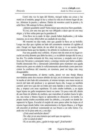 www.elaleph.com 
Drácula donde los libros son gratis 
Cerró otra vez la tapa del féretro, recogió todas sus cosas y las 
metió en el maletín, apagó la luz y colocó la vela en el mismo lugar de an-tes. 
Abrimos la puerta y salimos. Detrás de nosotros cerró la puerta y le 
echó llave. Me entregó la llave, diciendo: 
-¿Quiere guardarla usted? Sería mejor que estuviese bien guardada. 
Yo reí, con una risa que me veo obligado a decir que no era muy 
alegre, y le hice señas para que la guardara él. 
-Una llave no es nada -le dije-, puede haber duplicados; y de todas 
maneras, no es muy difícil abrir un candado de esa clase. 
Mi maestro no dijo nada, sino que guardó la llave en su bolsillo. 
Luego me dijo que vigilara un lado del cementerio mientras él vigilaba el 
otro. Ocupé mi lugar detrás de un árbol de tejo, y vi su oscura figura 
moviéndose hasta que las lápidas y los árboles lo ocultaron a mi vista. 
Fue una guardia muy solitaria. Al poco rato de estar en mi lugar es-cuché 
un reloj distante que daba las doce, y a su debido tiempo dió la una y 
las dos. Yo estaba tiritando de frío, muy nervioso, y enojado con el pro-fesor 
por llevarme a semejante tarea y conmigo mismo por haber acudido. 
Estaba demasiado frío y demasiado adormilado para mantener una aguda 
observación, pero no estaba lo suficientemente adormilado como para trai-cionar 
la confianza del maestro; en resumen, pasé un largo rato muy 
196 Espacio Disponible 
desagradable. 
Repentinamente, al darme vuelta, pensé ver una franja blanca 
moviéndose entre dos oscuros árboles de tejo, en el extremo más lejano de 
la tumba al otro lado del cementerio; al mismo tiempo, una masa oscura se 
movió del lado del profesor y se apresuró hacia ella. Luego yo también 
caminé: pero tuve que dar un rodeo por unas lápidas y unas tumbas cerca-das, 
y tropecé con unas sepulturas. El cielo estaba nublado, y en algún 
lugar lejano un gallo tempranero lanzó su canto. Un poco más allí, detrás 
de una línea de árboles de enebros, que marcaban el sendero hacia la igle-sia, 
una tenue y blanca figura se apresuraba en dirección a la tumba. La 
propia tumba estaba escondida entre los árboles, y no pude ver donde de-sapareció 
la figura. Escuché el crujido de unos pasos sobre las hojas en el 
mismo lugar donde había visto anteriormente a la figura blanca, y al llegar 
allí encontré al profesor sosteniendo en sus brazos a un niño tierno. Cu-ando 
me vio lo puso ante mí, y me dijo: 
-¿Está usted satisfecho ahora? 
-No -dije yo en una manera que sentí que era agresiva. 
-¿No ve usted al niño? 
-Sí; es un niño, pero, ¿quién lo trajo aquí? ¿Está herido? 
 