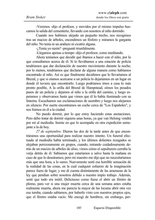 www.elaleph.com 
Bram Stoker donde los libros son gratis 
-Veremos -dijo el profesor, y movidos por el mismo impulso bus-camos 
la salida del cementerio, llevando con nosotros al niño dormido. 
Cuando nos hubimos alejado un pequeño trecho, nos recogimos 
tras un macizo de árboles, encendimos un fósforo y miramos la garganta 
del niño. No tenía ni un arañazo ni cicatriz alguna. 
-¿Tenía yo razón? -pregunté triunfalmente. 
-Llegamos apenas a tiempo -dijo el profesor, como meditando. 
Ahora teníamos que decidir qué íbamos a hacer con el niño, por lo 
que consultamos acerca de él. Si lo llevábamos a una estación de policía 
tendríamos que dar declaración de nuestro movimiento durante la noche; 
por lo menos, tendríamos que declarar de alguna manera como habíamos 
encontrado al niño. Así es que finalmente decidimos que lo llevaríamos al 
Brezal, y que si oíamos acercarse a un policía lo dejaríamos en un lugar en 
donde él tuviera que encontrarlo. Luego podríamos irnos a casa lo más 
pronto posible, A la orilla del Brezal de Hampstead, oímos los pesados 
pasos de un policía y dejamos al niño a la orilla del camino, y luego es-peramos 
y observamos hasta que vimos que él lo había iluminado con su 
linterna. Escuchamos sus exclamaciones de asombro y luego nos alejamos 
en silencio. Por suerte encontramos un coche cerca de "Los Españoles", y 
nos fuimos en él a la ciudad. 
No puedo dormir, por lo que estoy haciendo estas anotaciones. 
Pero debo tratar de dormir siquiera unas horas, ya que van Helsing vendrá 
por mí al mediodía. Insiste en que lo acompañe en otra expedición seme-jante 
a la de hoy. 
27 de septiembre. Dieron las dos de la tarde antes de que encon-tráramos 
una oportunidad para realizar nuestro intento. Un funeral efec-tuado 
al mediodía había terminado, y los últimos dolientes rezagados se 
alejaban perezosamente en grupos, cuando, mirando cuidadosamente de-trás 
de un macizo de arboles de aliso, vimos cómo el sepulturero cerraba la 
verja detrás de él. Sabíamos que estaríamos a salvo hasta la mañana en 
caso de que lo deseáramos; pero mi maestro me dijo que no necesitaríamos 
más que una hora, a lo sumo. Nuevamente sentí esa horrible sensación de 
la realidad de las cosas, en la cual cualquier esfuerzo de la imaginación 
parece fuera de lugar; y me di cuenta distintamente de las amenazas de la 
ley que pendían sobre nosotros debido a nuestro impío trabajo. Además, 
sentí que todo era inútil. Delictuoso como fuese el abrir un féretro de 
plomo, para ver si una mujer muerta cerca de una semana antes estaba 
realmente muerta, ahora me parecía la mayor de las locuras abrir otra vez 
esa tumba, cuando sabíamos, por haberlo visto con nuestros propios ojos, 
que el féretro estaba vacío. Me encogí de hombros, sin embargo, per- 
197 Espacio Disponible 
 