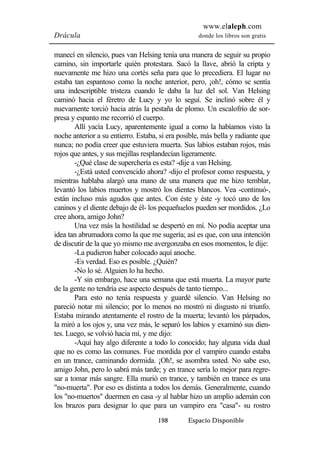 www.elaleph.com 
Drácula donde los libros son gratis 
manecí en silencio, pues van Helsing tenía una manera de seguir su propio 
camino, sin importarle quién protestara. Sacó la llave, abrió la cripta y 
nuevamente me hizo una cortés seña para que lo precediera. El lugar no 
estaba tan espantoso como la noche anterior, pero, ¡oh!, cómo se sentía 
una indescriptible tristeza cuando le daba la luz del sol. Van Helsing 
caminó hacia el féretro de Lucy y yo lo seguí. Se inclinó sobre él y 
nuevamente torció hacia atrás la pestaña de plomo. Un escalofrío de sor-presa 
y espanto me recorrió el cuerpo. 
Allí yacía Lucy, aparentemente igual a como la habíamos visto la 
noche anterior a su entierro. Estaba, si era posible, más bella y radiante que 
nunca; no podía creer que estuviera muerta. Sus labios estaban rojos, más 
rojos que antes, y sus mejillas resplandecían ligeramente. 
-¿Qué clase de superchería es esta? -dije a van Helsing. 
-¿Está usted convencido ahora? -dijo el profesor como respuesta, y 
mientras hablaba alargó una mano de una manera que me hizo temblar, 
levantó los labios muertos y mostró los dientes blancos. Vea -continuó-, 
están incluso más agudos que antes. Con éste y éste -y tocó uno de los 
caninos y el diente debajo de él- los pequeñuelos pueden ser mordidos. ¿Lo 
cree ahora, amigo John? 
Una vez más la hostilidad se despertó en mí. No podía aceptar una 
idea tan abrumadora como la que me sugería; así es que, con una intención 
de discutir de la que yo mismo me avergonzaba en esos momentos, le dije: 
-La pudieron haber colocado aquí anoche. 
-Es verdad. Eso es posible. ¿Quién? 
-No lo sé. Alguien lo ha hecho. 
-Y sin embargo, hace una semana que está muerta. La mayor parte 
de la gente no tendría ese aspecto después de tanto tiempo... 
Para esto no tenía respuesta y guardé silencio. Van Helsing no 
pareció notar mi silencio; por lo menos no mostró ni disgusto ni triunfo. 
Estaba mirando atentamente el rostro de la muerta; levantó los párpados, 
la miró a los ojos y, una vez más, le separó los labios y examinó sus dien-tes. 
Luego, se volvió hacia mí, y me dijo: 
-Aquí hay algo diferente a todo lo conocido; hay alguna vida dual 
que no es como las comunes. Fue mordida por el vampiro cuando estaba 
en un trance, caminando dormida. ¡Oh!, se asombra usted. No sabe eso, 
amigo John, pero lo sabrá más tarde; y en trance sería lo mejor para regre-sar 
a tomar más sangre. Ella murió en trance, y también en trance es una 
"no-muerta". Por eso es distinta a todos los demás. Generalmente, cuando 
los "no-muertos" duermen en casa -y al hablar hizo un amplio ademán con 
los brazos para designar lo que para un vampiro era "casa"- su rostro 
198 Espacio Disponible 
 