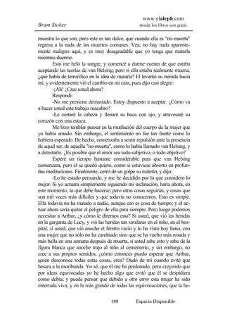 www.elaleph.com 
Bram Stoker donde los libros son gratis 
muestra lo que son, pero éste es tan dulce, que cuando ella es "no-muerta" 
regresa a la nada de los muertos comunes. Vea; no hay nada aparente-mente 
maligno aquí, y es muy desagradable que yo tenga que matarla 
199 Espacio Disponible 
mientras duerme. 
Esto me heló la sangre, y comencé a darme cuenta de que estaba 
aceptando las teorías de van Helsing; pero si ella estaba realmente muerta, 
¿qué había de terrorífico en la idea de matarla? El levantó su mirada hacia 
mí, y evidentemente vió el cambio en mi cara, pues dijo casi alegre: 
-¡Ah! ¿Cree usted ahora? 
Respondí: 
-No me presione demasiado. Estoy dispuesto a aceptar. ¿Cómo va 
a hacer usted este trabajo macabro? 
-Le cortaré la cabeza y llenaré su boca con ajo, y atravesaré su 
corazón con una estaca. 
Me hizo temblar pensar en la mutilación del cuerpo de la mujer que 
yo había amado. Sin embargo, el sentimiento no fue tan fuerte como lo 
hubiera esperado. De hecho, comenzaba a sentir repulsión ante la presencia 
de aquel ser, de aquella "no-muerta", como lo había llamado van Helsing, y 
a detestarlo. ¿Es posible que el amor sea todo subjetivo, o todo objetivo? 
Esperé un tiempo bastante considerable para que van Helsing 
comenzara, pero él se quedó quieto, como si estuviese absorto en profun-das 
meditaciones. Finalmente, cerró de un golpe su maletín, y dijo: 
-Lo he estado pensando, y me he decidido por lo que considero lo 
mejor. Si yo actuara simplemente siguiendo mi inclinación, haría ahora, en 
este momento, lo que debe hacerse; pero otras cosas seguirán, y cosas que 
son mil veces más difíciles y que todavía no conocemos. Esto es simple. 
Ella todavía no ha matado a nadie, aunque eso es cosa de tiempo; y el ac-tuar 
ahora sería quitar el peligro de ella para siempre. Pero luego podemos 
necesitar a Arthur, ¿y cómo le diremos esto? Si usted, que vió las heridas 
en la garganta de Lucy, y vió las heridas tan similares en el niño, en el hos-pital; 
si usted, que vió anoche el féretro vacío y lo ha visto hoy lleno, con 
una mujer que no sólo no ha cambiado sino que se ha vuelto más rosada y 
más bella en una semana después de muerta, si usted sabe esto y sabe de la 
figura blanca que anoche trajo al niño al cementerio, y sin embargo, no 
cree a sus propios sentidos, ¿cómo entonces puedo esperar que Arthur, 
quien desconoce todas estas cosas, crea? Dudó de mí cuando evité que 
besara a la moribunda. Yo sé, que él me ha perdonado, pero creyendo que 
por ideas equivocadas yo he hecho algo que evitó que él se despidiera 
como debía; y puede pensar que debido a otro error esta mujer ha sido 
enterrada viva; y en la más grande de todas las equivocaciones, que la he- 
 