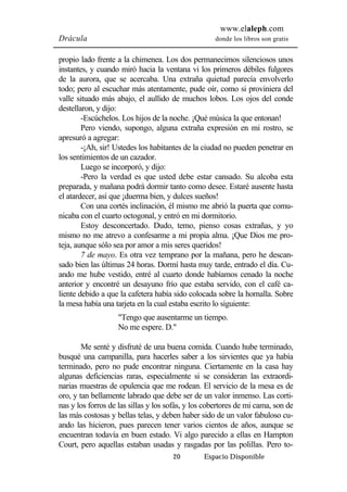 www.elaleph.com 
Drácula donde los libros son gratis 
propio lado frente a la chimenea. Los dos permanecimos silenciosos unos 
instantes, y cuando miró hacia la ventana vi los primeros débiles fulgores 
de la aurora, que se acercaba. Una extraña quietud parecía envolverlo 
todo; pero al escuchar más atentamente, pude oír, como si proviniera del 
valle situado más abajo, el aullido de muchos lobos. Los ojos del conde 
destellaron, y dijo: 
-Escúchelos. Los hijos de la noche. ¡Qué música la que entonan! 
Pero viendo, supongo, alguna extraña expresión en mi rostro, se 
20 Espacio Disponible 
apresuró a agregar: 
-¡Ah, sir! Ustedes los habitantes de la ciudad no pueden penetrar en 
los sentimientos de un cazador. 
Luego se incorporó, y dijo: 
-Pero la verdad es que usted debe estar cansado. Su alcoba esta 
preparada, y mañana podrá dormir tanto como desee. Estaré ausente hasta 
el atardecer, así que ¡duerma bien, y dulces sueños! 
Con una cortés inclinación, él mismo me abrió la puerta que comu-nicaba 
con el cuarto octogonal, y entró en mi dormitorio. 
Estoy desconcertado. Dudo, temo, pienso cosas extrañas, y yo 
mismo no me atrevo a confesarme a mi propia alma. ¡Que Dios me pro-teja, 
aunque sólo sea por amor a mis seres queridos! 
7 de mayo. Es otra vez temprano por la mañana, pero he descan-sado 
bien las últimas 24 horas. Dormí hasta muy tarde, entrado el día. Cu-ando 
me hube vestido, entré al cuarto donde habíamos cenado la noche 
anterior y encontré un desayuno frío que estaba servido, con el café ca-liente 
debido a que la cafetera había sido colocada sobre la hornalla. Sobre 
la mesa había una tarjeta en la cual estaba escrito lo siguiente: 
"Tengo que ausentarme un tiempo. 
No me espere. D." 
Me senté y disfruté de una buena comida. Cuando hube terminado, 
busqué una campanilla, para hacerles saber a los sirvientes que ya había 
terminado, pero no pude encontrar ninguna. Ciertamente en la casa hay 
algunas deficiencias raras, especialmente si se consideran las extraordi-narias 
muestras de opulencia que me rodean. El servicio de la mesa es de 
oro, y tan bellamente labrado que debe ser de un valor inmenso. Las corti-nas 
y los forros de las sillas y los sofás, y los cobertores de mi cama, son de 
las más costosas y bellas telas, y deben haber sido de un valor fabuloso cu-ando 
las hicieron, pues parecen tener varios cientos de años, aunque se 
encuentran todavía en buen estado. Vi algo parecido a ellas en Hampton 
Court, pero aquellas estaban usadas y rasgadas por las polillas. Pero to- 
 