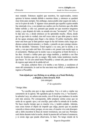 www.elaleph.com 
Drácula donde los libros son gratis 
mos matado. Entonces argüirá que nosotros, los equivocados, somos 
quienes la hemos matado debido a nuestras ideas; y entonces se quedará 
muy triste para siempre. Sin embargo, nunca podrá estar seguro de nada, y 
eso es lo peor de todo. Y algunas veces pensará que aquella a quien amaba 
fue enterrada viva, y eso pintará sus sueños con los horrores que ella debe 
haber sufrido; y otra vez, pensará que pueda ser que nosotros tengamos 
razón, y que después de todo, su amada era una "no-muerta". ¡No! Ya se 
lo dije una vez, y desde entonces yo he aprendido mucho. Ahora, desde 
que sé que todo es verdad, cien mil veces más sé que debe pasar a través 
de las aguas amargas para llegar a las dulces. El pobre muchacho, debe 
tener una hora que le hará parecer negra la faz del mismo cielo; luego po-dremos 
actuar decisivamente y a fondo, y ponerlo en paz consigo mismo. 
Me he decidido. Vámonos. Usted regrese a su casa, por la noche, a su 
asilo, y vea que todo esté bien. En cuanto a mí, pasaré esta noche aquí en 
el cementerio. Mañana por la noche vaya a recogerme al hotel Berkeley a 
las diez. Avisaré a Arthur para que venga también, y también a ese fino 
joven de América que dio su sangre. Más tarde, todas tendremos mucho 
que hacer. Yo iré con usted hasta Piccadilly y cenaré ahí, pues debo estar 
de regreso aquí antes de la salida del sol. 
Así pues, echamos llave a la tumba y nos fuimos, y escalamos el 
muro del cementerio, lo cual no fue una tarea muy difícil, y condujimos de 
regreso a Piccadilly. 
Nota dejada por van Helsing en su abrigo, en el hotel Berkeley, 
y dirigida a John Seward, M.D. 
(sin entregar) 
27 de septiembre 
200 Espacio Disponible 
"Amigo John: 
"Le escribo esto por si algo sucediera. Voy a ir solo a vigilar ese 
cementerio de la iglesia. Me agradaría que la muerta viva, o "no-muerta", 
la señorita Lucy, no saliera esta noche, con el fin de que mañana a la noche 
esté más ansiosa. Por consiguiente, debo preparar ciertas cosas que no 
serán de su agrado: ajos y un crucifijo, para sellar la entrada de la tumba. 
No hace mucho tiempo que es muerta viva, y tendrá cuidado. Además, 
esas cosas tienen el objeto de impedir que salga, puesto que no pueden 
vencerla si desea entrar; porque, en ese caso, el muerto vivo está desesper-ado 
y debe encontrar la línea de menor resistencia, sea cual sea. Permane-ceré 
alerta durante toda la noche, desde la puesta del sol hasta el amanecer, 
y si existe algo que pueda observarse, lo haré. No tengo miedo de la 
 