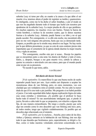 www.elaleph.com 
Bram Stoker donde los libros son gratis 
señorita Lucy ni temo por ella; en cuanto a la causa a la que debe el ser 
muerta viva, tenemos ahora el poder de registrar su tumba y guarecernos. 
Es inteligente, como me lo ha dicho el señor Jonathan, y por el modo en 
que nos ha engañado durante todo el tiempo que luchó con nosotros por 
apoderarse de la señorita Lucy. La mejor prueba de ello es que perdimos. 
En muchos aspectos, los muertos vivos son fuertes. Tienen la fuerza de 
veinte hombres, e incluso la de nosotros cuatro, que le dimos nuestras 
fuerzas a la señorita Lucy. Además, puede llamar a su lobo y no sé qué 
pueda suceder. Por consiguiente, si va allá esta noche, me encontrará allá; 
pero no me verá ninguna otra persona, hasta que sea ya demasiado tarde. 
Empero, es posible que no le resulte muy atractivo ese lugar. No hay razón 
por la que debiera presentarse, ya que su coto de caza contiene piezas más 
importantes que el cementerio de la iglesia donde duerme la mujer muerta 
viva y vigila un anciano. 
"Por consiguiente, escribo esto por si acaso... Recoja los papeles 
que se encuentran junto a esta nota: los diarios de Harker y todo el resto, 
léalos, y, después, busque a ese gran muerto vivo, córtele la cabeza y 
queme su corazón o atraviéselo con una estaca, para que el mundo pueda 
estar en paz sin su presencia. 
"Si sucede lo que temo, adiós. 
VAN HELSING" 
Del diario del doctor Seward 
28 de septiembre. Es maravilloso lo que una buena noche de sueño 
reparador puede hacer por uno. Ayer estaba casi dispuesto a aceptar las 
monstruosas ideas de van Helsing, pero, en estos momentos, veo con 
claridad que son verdaderos retos al sentido común. No me cabe la menor 
duda de que él lo cree todo a pie juntillas. Me pregunto si no habrá perdido 
el juicio. Con toda seguridad debe haber alguna explicación lógica de todas 
esas cosas extrañas y misteriosas. ¿Es posible que el profesor lo haya 
hecho todo él mismo? Es tan anormalmente inteligente que, si pierde el 
juicio, llevaría a cabo todo lo que se propusiera, con relación a alguna idea 
fija, de una manera extraordinaria. Me niego a creerlo, puesto que sería 
algo tan extraño como lo otro descubrir que van Helsing está loco; pero, 
de todos modos, tengo que vigilarlo cuidadosamente. Es posible que así 
descubra algo relacionado con el misterio. 
29 de septiembre, por la mañana... Anoche, poco antes de las diez, 
Arthur y Quincey entraron en la habitación de van Helsing; éste nos dijo 
todo lo que deseaba que hiciéramos; pero, especialmente, se dirigió a Ar-thur, 
como si todas nuestras voluntades estuvieran concentradas en la 
201 Espacio Disponible 
 