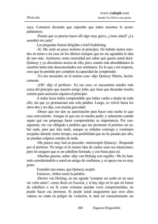 www.elaleph.com 
Drácula donde los libros son gratis 
suya. Comenzó diciendo que esperaba que todos nosotros lo acom-pañáramos. 
-Puesto que es preciso hacer allí algo muy grave, ¿viene usted? ¿Le 
202 Espacio Disponible 
asombró mi carta? 
Las preguntas fueron dirigidas a lord Godalming. 
-Sí. Me sentí un poco molesto al principio. Ha habido tantos enre-dos 
en torno a mi casa en los últimos tiempos que no me agradaba la idea 
de uno más. Asimismo, tenía curiosidad por saber qué quería usted decir. 
Quincey y yo discutimos acerca de ello; pero, cuanto más ahondábamos la 
cuestión tanto más desconcertados nos sentíamos. En lo que a mí respecta, 
creo que he perdido por completo la capacidad de comprender. 
-Yo me encuentro en el mismo caso -dijo Quincey Morris, lacóni-camente. 
-¡Oh! -dijo el profesor-. En ese caso, se encuentran ustedes más 
cerca del principio que nuestro amigo John, que tiene que desandar mucho 
camino para acercarse siquiera al principio. 
A todas luces había comprendido que había vuelto a dudar de todo 
ello, sin que yo pronunciara una sola palabra. Luego, se volvió hacia los 
otros dos y les dijo, con mucha gravedad: 
-Deseo que me den su autorización para hacer esta noche lo que 
creo conveniente. Aunque sé que eso es mucho pedir; y solamente cuando 
sepan qué me propongo hacer comprenderán su importancia. Por con-siguiente, 
me veo obligado a pedirles que me prometan el permiso sin sa-ber 
nada, para que más tarde, aunque se enfaden conmigo y continúen 
enojados durante cierto tiempo, una posibilidad que no he pasado por alto, 
no puedan culparse ustedes de nada. 
-Me parece muy leal su proceder -interrumpió Quincey-. Respondo 
por el profesor. No tengo ni la menor idea de cuáles sean sus intenciones; 
pero les aseguro que es un caballero honrado, y eso basta para mí. 
-Muchas gracias, señor -dijo van Helsing con orgullo-. Me he hon-rado 
considerándolo a usted un amigo de confianza, y su apoyo me es muy 
grato. 
Extendió una mano, que Quincey aceptó. 
Entonces, Arthur tomó la palabra: 
-Doctor van Helsing, no me agrada "comprar un cerdo en un saco 
sin verlo antes", como dicen en Escocia, y si hay algo en lo que mi honor 
de caballero o mi fe como cristiano puedan verse comprometidos, no 
puedo hacer esa promesa. Si puede usted asegurarme que esos altos 
valores no están en peligro de violación, le daré mi consentimiento sin 
 