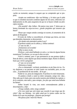 www.elaleph.com 
Bram Stoker donde los libros son gratis 
vacilar un momento; aunque le aseguro que no comprendo qué se pro-pone. 
-Acepto sus condiciones -dijo van Helsing-, y lo único que le pido 
es que si considera necesario condenar alguno de mis actos, reflexione cui-dadosamente 
en ello, para asegurarse de que no se hayan violado sus prin-cipios 
morales. 
-¡De acuerdo! -dijo Arthur-. Me parece muy justo. Y ahora que ya 
hemos terminado las negociaciones, ¿puedo preguntar qué tenemos que 
hacer? 
-Deseo que vengan ustedes conmigo en secreto, al cementerio de la 
203 Espacio Disponible 
iglesia de Kingstead. 
El rostro de Arthur se ensombreció, al tiempo que decía, con tono 
que denotaba claramente su desconcierto: 
-¿En donde está enterrada la pobre Lucy? 
El profesor asintió con la cabeza, y Arthur continuó: 
-¿Y una vez allí...? 
-¡Entraremos en la tumba! 
Arthur se puso en pie. 
-Profesor, ¿está usted hablando en serio, o se trata de alguna broma 
monstruosa? Excúseme, ya veo que lo dice en serio. 
Volvió a sentarse, pero vi que permanecía en una postura rígida y 
llena de altivez, como alguien que desea mostrarse digno. Reinó el silencio, 
hasta que volvió a preguntar: 
-¿Y una vez en la tumba? 
-Abriremos el ataúd. 
-¡Eso es demasiado! -exclamó, poniéndose en pie lleno de ira-. Es-toy 
dispuesto a ser paciente en todo cuanto sea razonable; pero, en este 
caso..., la profanación de una tumba... de la que ... 
Perdió la voz, presa de indignación. El profesor lo miró tristemente. 
-Si pudiera evitarle a usted un dolor semejante, amigo mío -dijo-, 
Dios sabe que lo haría; pero esta noche nuestros pies hollarán las espinas; o 
de lo contrario, más tarde y para siempre, ¡los pies que usted ama hollarán 
las llamas! 
Arthur levantó la vista, con rostro extremadamente pálido y 
descompuesto, y dijo: 
-¡Tenga cuidado, señor, tenga cuidado! 
-¿No cree usted que será mejor que escuche lo que tengo que de-cirles? 
-dijo van Helsing-. Así sabrá usted por lo menos cuáles son los 
límites de lo que me propongo. ¿Quieren que prosiga? 
-Me parece justo -intervino Morris. 
 