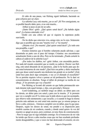 www.elaleph.com 
Drácula donde los libros son gratis 
Al cabo de una pausa, van Helsing siguió hablando, haciendo un 
204 Espacio Disponible 
gran esfuerzo por ser claro: 
-La señorita Lucy está muerta; ¿no es así? ¡Sí! Por consiguiente, no 
es posible hacerle daño; pero, si no está muerta... 
Arthur se puso en pie de un salto. 
-¡Santo Dios! -gritó-. ¿Qué quiere usted decir? ¿Ha habido algún 
error? ¿La hemos enterrado viva? 
Gruñó con una cólera tal que ni siquiera la esperanza podía 
suavizarla. 
-No he dicho que estuviera viva, amigo mío; no lo creo. Solamente 
digo que es posible que sea una "muerta viva", o "no muerta". 
-¡Muerta viva! ¡No muerta! ¿Qué quiere usted decir? ¿Es todo esto 
una pesadilla, o qué? 
-Existen misterios que el hombre solamente puede adivinar, y que 
desentraña en parte con el paso del tiempo. Créanme: nos encontramos 
actualmente frente a uno de ellos. Pero no he terminado. ¿Puedo cortarle la 
cabeza al cadáver de la señorita Lucy? 
-¡Por todos los diablos, no! -gritó Arthur, con encendida pasión-. 
Por nada del mundo consentiré que se mutile su cadáver. Doctor van Hel-sing, 
está usted abusando de mi paciencia. ¿Qué le he hecho para que de-see 
usted torturarme de este modo? ¿Qué hizo esa pobre y dulce muchacha 
para que desee usted causarle una deshonra tan grande en su tumba? ¿Está 
usted loco para decir algo semejante, o soy yo el alienado al escucharlo? 
No se permita siquiera volver a pensar en tal profanación. No le daré mi 
consentimiento en absoluto. Tengo el deber de proteger su tumba de ese 
ultraje. ¡Y les prometo que voy a hacerlo! 
Van Helsing se levantó del asiento en que había permanecido sen-tado 
durante todo aquel tiempo, y dijo, con gravedad y firmeza: 
-Lord Godalming, yo también tengo un deber; un deber para con 
los demás, un deber para con usted y para con la muerta. ¡Y le prometo 
que voy a cumplir con él! Lo único que le pido ahora es que me acompañe, 
que observe todo atentamente y que escuche; y si cuando le haga la misma 
petición más adelante no está usted más ansioso que yo mismo porque se 
lleve a cabo, entonces... Entonces cumpliré con mi deber, pase lo que pase. 
Después, según los deseos de usted, me pondré a su disposición para 
rendirle cuentas de mi conducta, cuando y donde usted quiera -la voz del 
maestro se apagó un poco, pero continuó, en tono lleno de conmiseración- 
: Pero le ruego que no siga enfadado conmigo. En el transcurso de mi vida 
he tenido que llevar a cabo muchas cosas que me han resultado profunda-mente 
desagradables, y que a veces me han destrozado el corazón; sin em- 
 